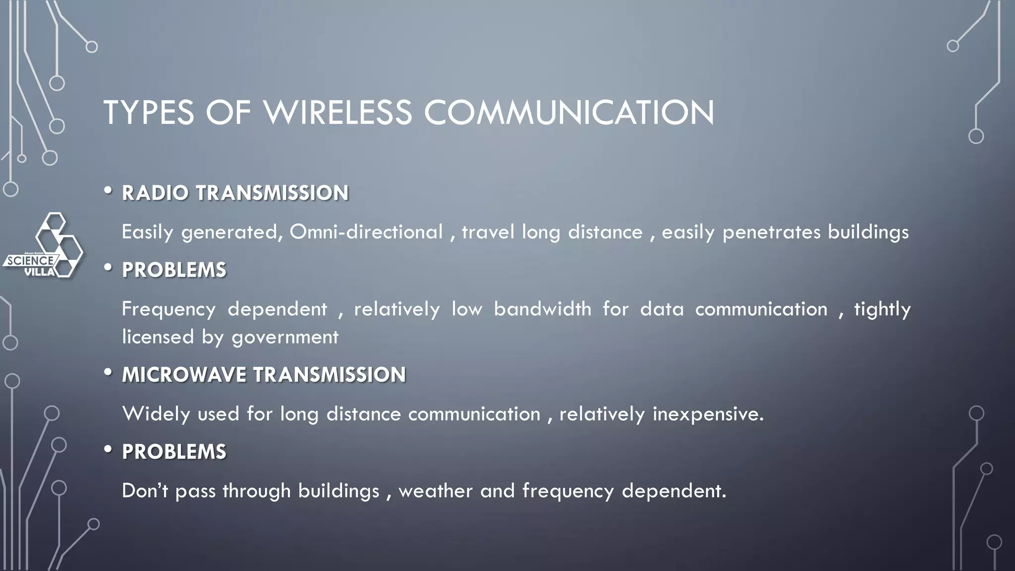 TYPES OF WIRELESS COMMUNICATION
• RADIO TRANSMISSION
Easily generated, Omni-directional , travel long distance , easily penetrates buildings
• PROBLEMS
Frequency dependent , relatively low bandwidth for data communication , tightly
licensed by government
• MICROWAVE TRANSMISSION
Widely used for long distance communication , relatively inexpensive.
• PROBLEMS
Don’t pass through buildings , weather and frequency dependent.
 