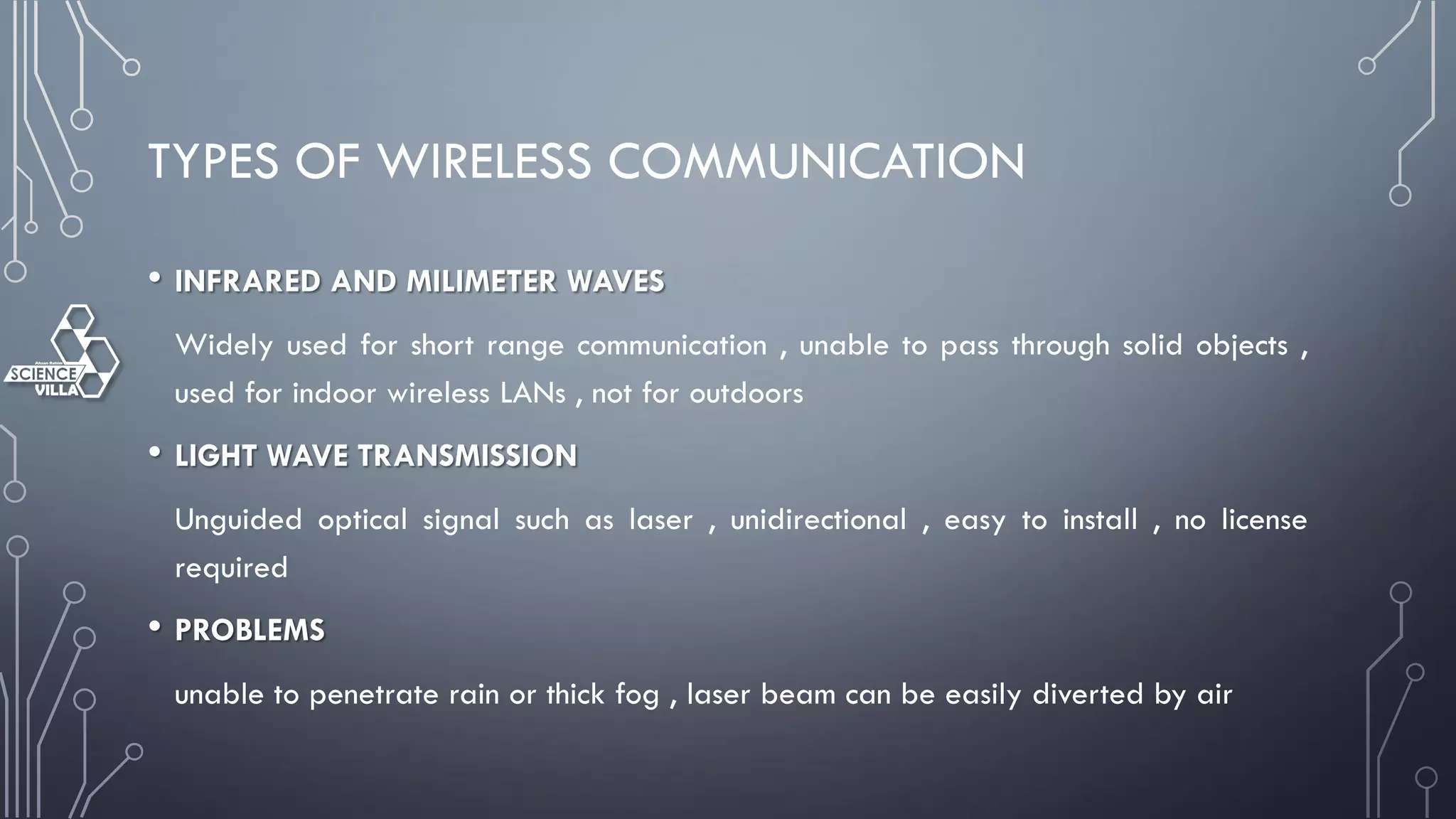 TYPES OF WIRELESS COMMUNICATION
• INFRARED AND MILIMETER WAVES
Widely used for short range communication , unable to pass through solid objects ,
used for indoor wireless LANs , not for outdoors
• LIGHT WAVE TRANSMISSION
Unguided optical signal such as laser , unidirectional , easy to install , no license
required
• PROBLEMS
unable to penetrate rain or thick fog , laser beam can be easily diverted by air
 