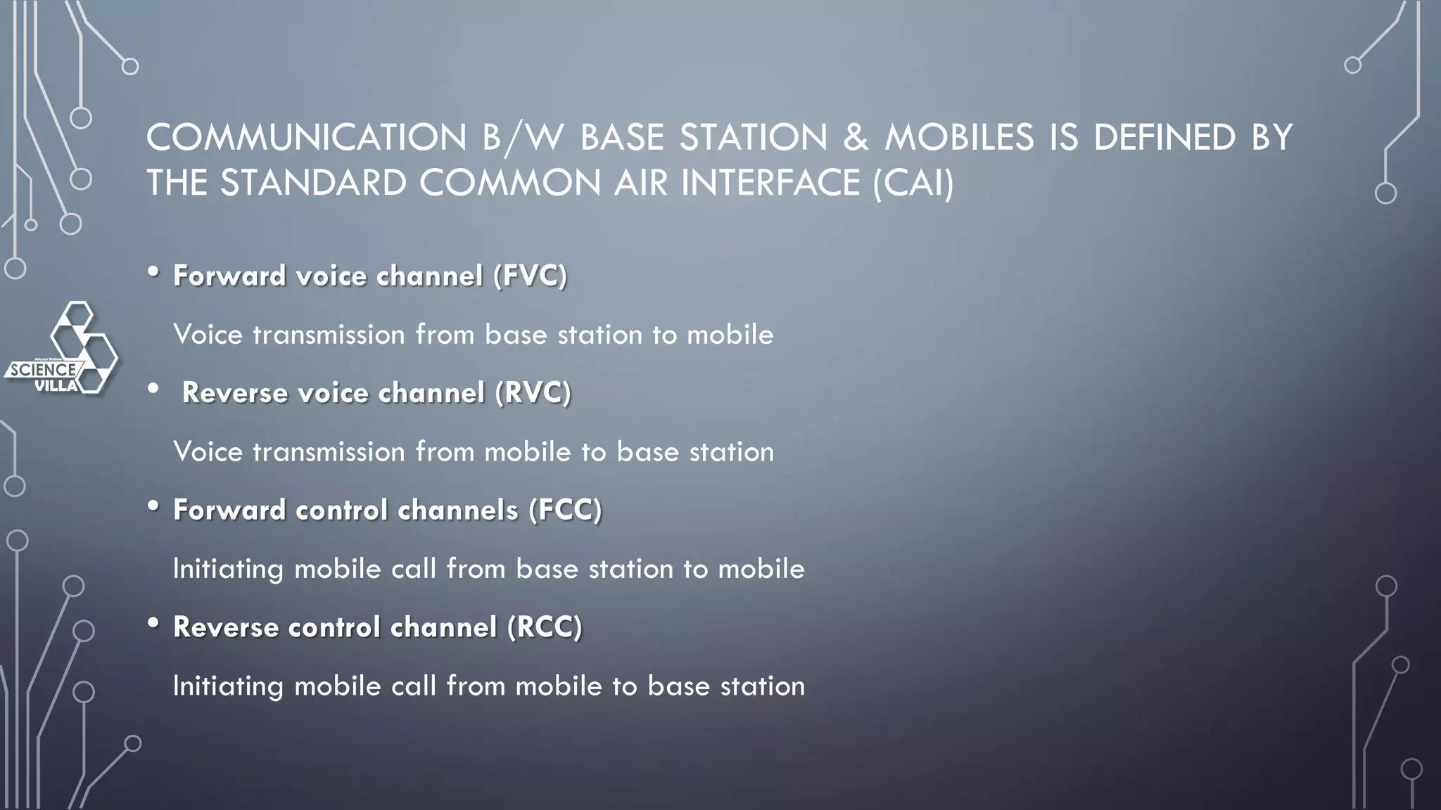 COMMUNICATION B/W BASE STATION & MOBILES IS DEFINED BY
THE STANDARD COMMON AIR INTERFACE (CAI)
• Forward voice channel (FVC)
Voice transmission from base station to mobile
• Reverse voice channel (RVC)
Voice transmission from mobile to base station
• Forward control channels (FCC)
Initiating mobile call from base station to mobile
• Reverse control channel (RCC)
Initiating mobile call from mobile to base station
 