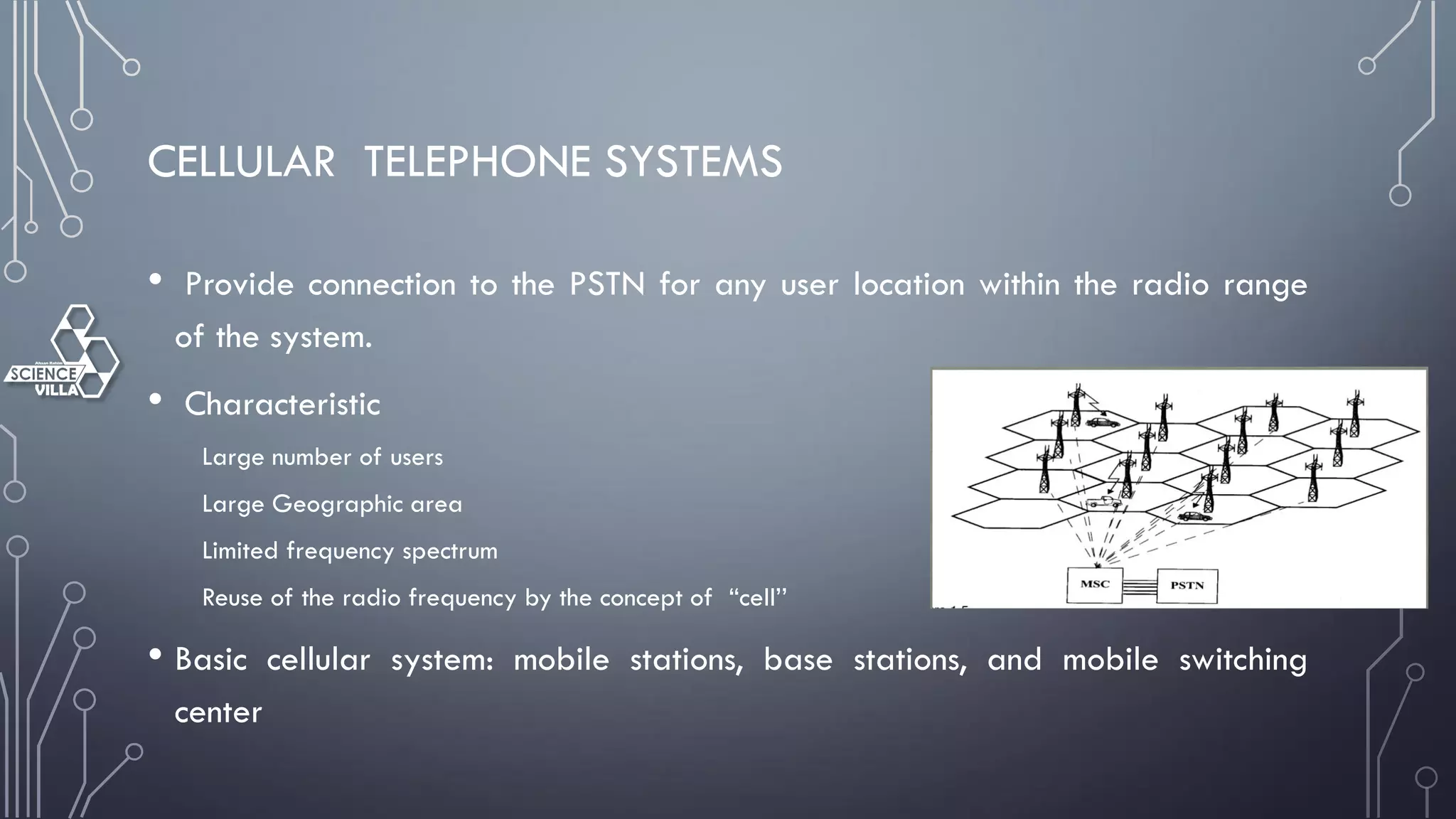 CELLULAR TELEPHONE SYSTEMS
• Provide connection to the PSTN for any user location within the radio range
of the system.
• Characteristic
Large number of users
Large Geographic area
Limited frequency spectrum
Reuse of the radio frequency by the concept of “cell’’
• Basic cellular system: mobile stations, base stations, and mobile switching
center
 