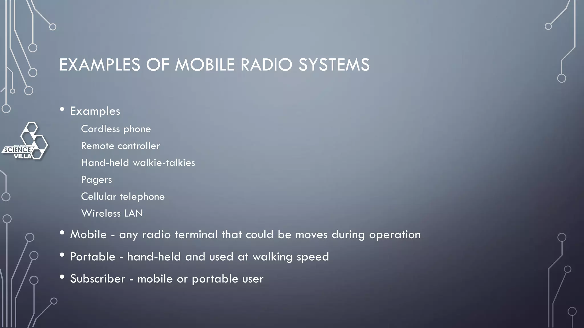 EXAMPLES OF MOBILE RADIO SYSTEMS
• Examples
Cordless phone
Remote controller
Hand-held walkie-talkies
Pagers
Cellular telephone
Wireless LAN
• Mobile - any radio terminal that could be moves during operation
• Portable - hand-held and used at walking speed
• Subscriber - mobile or portable user
 