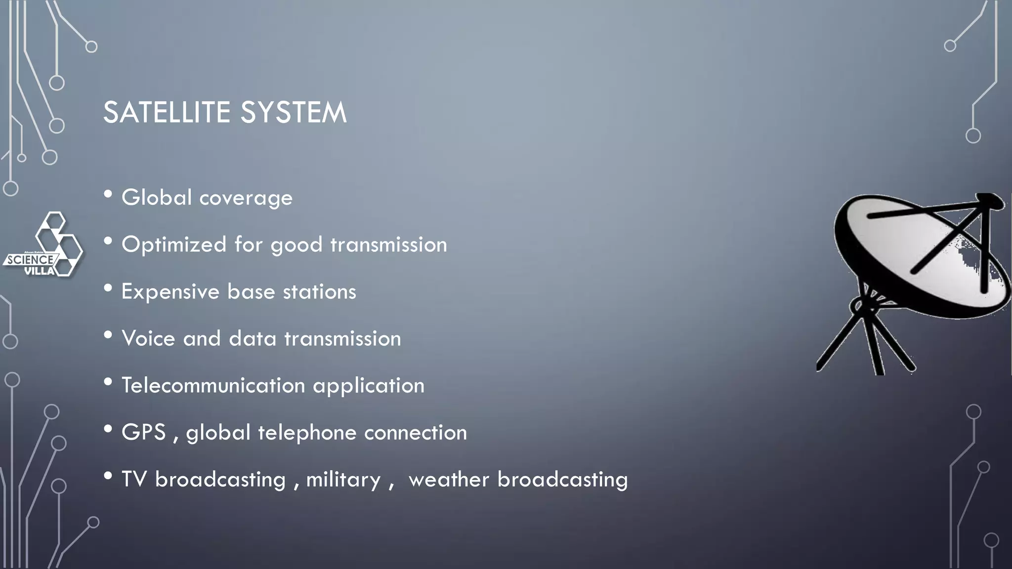 SATELLITE SYSTEM
• Global coverage
• Optimized for good transmission
• Expensive base stations
• Voice and data transmission
• Telecommunication application
• GPS , global telephone connection
• TV broadcasting , military , weather broadcasting
 