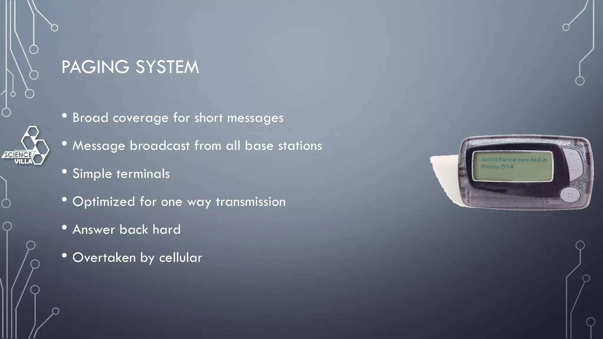 PAGING SYSTEM
• Broad coverage for short messages
• Message broadcast from all base stations
• Simple terminals
• Optimized for one way transmission
• Answer back hard
• Overtaken by cellular
 