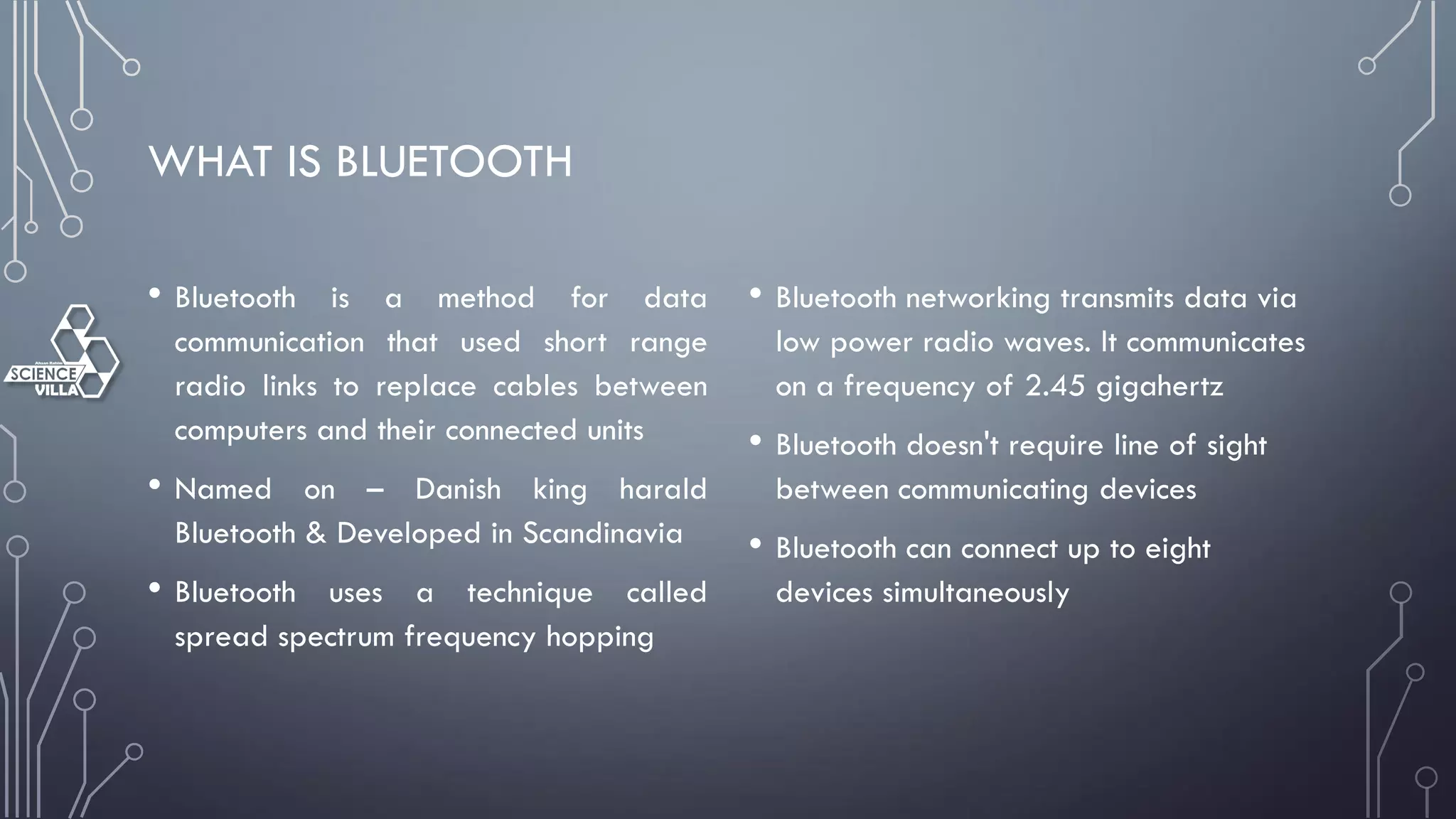WHAT IS BLUETOOTH
• Bluetooth is a method for data
communication that used short range
radio links to replace cables between
computers and their connected units
• Named on – Danish king harald
Bluetooth & Developed in Scandinavia
• Bluetooth uses a technique called
spread spectrum frequency hopping
• Bluetooth networking transmits data via
low power radio waves. It communicates
on a frequency of 2.45 gigahertz
• Bluetooth doesn't require line of sight
between communicating devices
• Bluetooth can connect up to eight
devices simultaneously
 