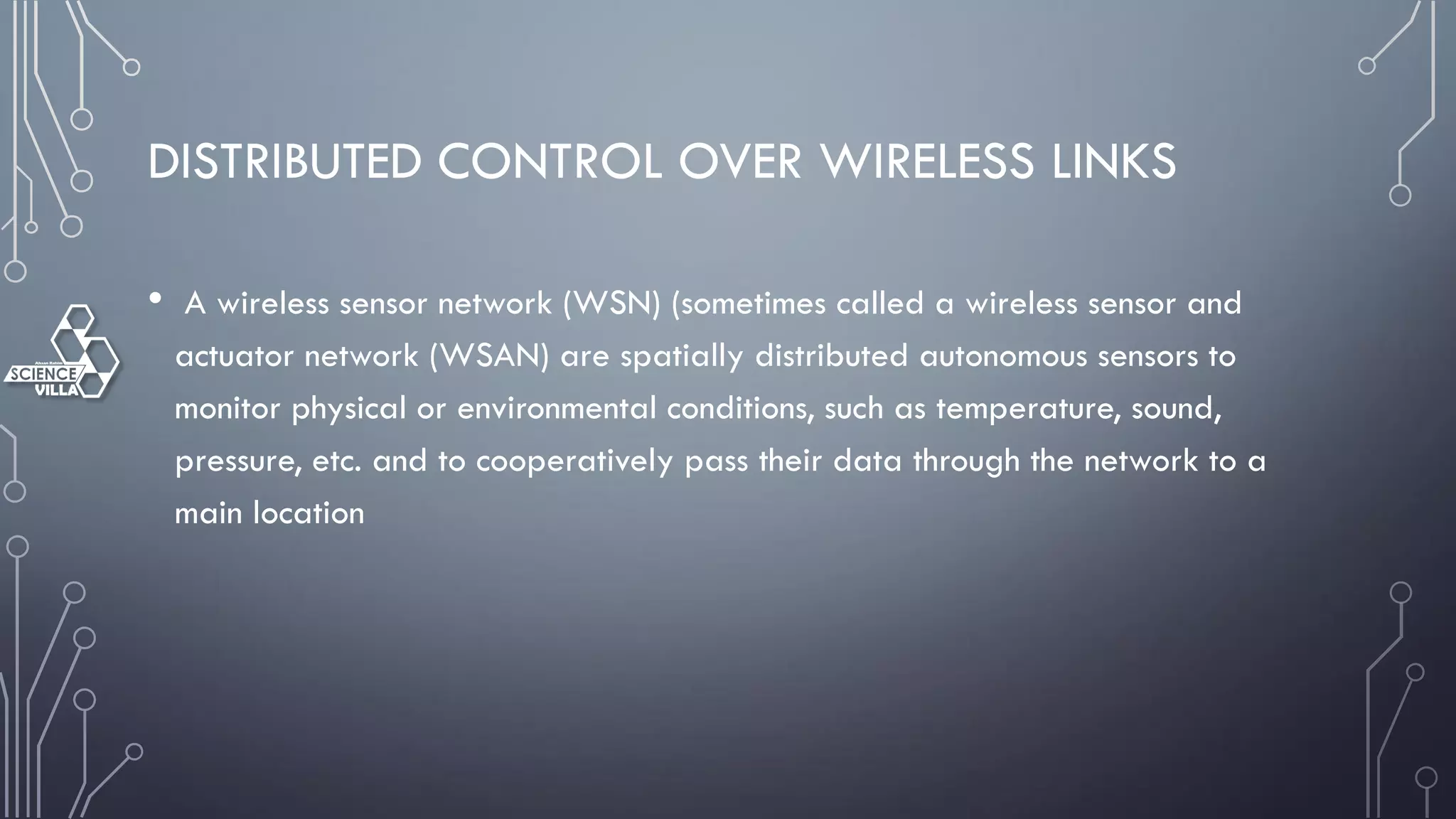 DISTRIBUTED CONTROL OVER WIRELESS LINKS
• A wireless sensor network (WSN) (sometimes called a wireless sensor and
actuator network (WSAN) are spatially distributed autonomous sensors to
monitor physical or environmental conditions, such as temperature, sound,
pressure, etc. and to cooperatively pass their data through the network to a
main location
 