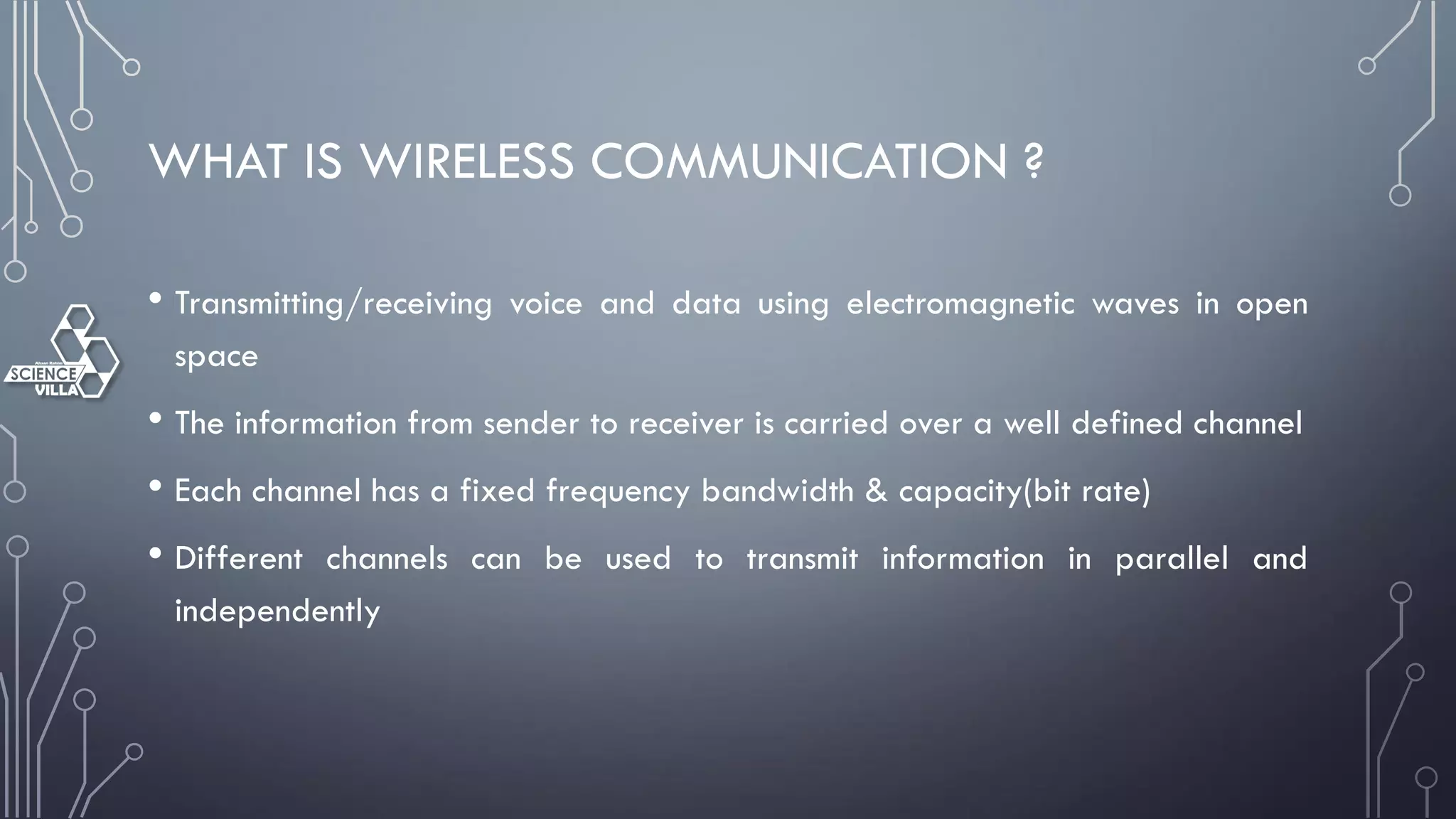 WHAT IS WIRELESS COMMUNICATION ?
• Transmitting/receiving voice and data using electromagnetic waves in open
space
• The information from sender to receiver is carried over a well defined channel
• Each channel has a fixed frequency bandwidth & capacity(bit rate)
• Different channels can be used to transmit information in parallel and
independently
 