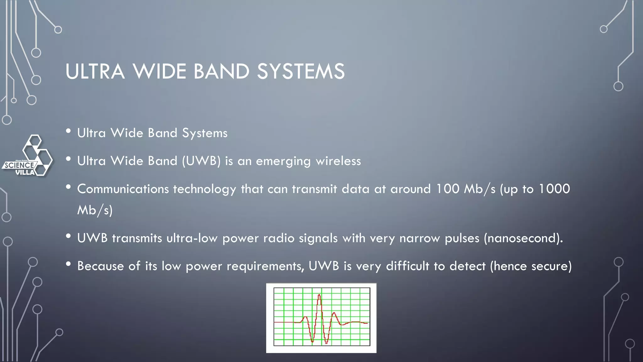 ULTRA WIDE BAND SYSTEMS
• Ultra Wide Band Systems
• Ultra Wide Band (UWB) is an emerging wireless
• Communications technology that can transmit data at around 100 Mb/s (up to 1000
Mb/s)
• UWB transmits ultra-low power radio signals with very narrow pulses (nanosecond).
• Because of its low power requirements, UWB is very difficult to detect (hence secure)
 