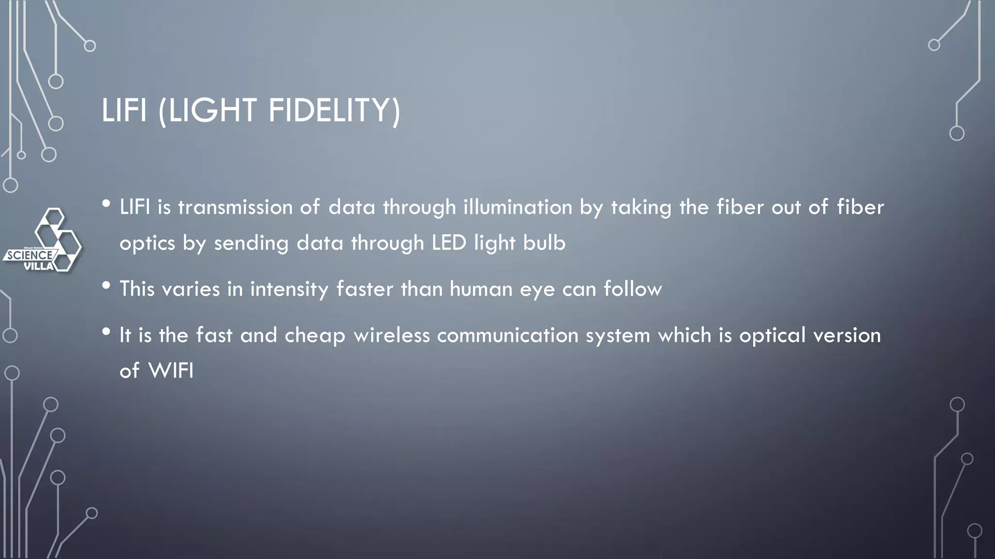LIFI (LIGHT FIDELITY)
• LIFI is transmission of data through illumination by taking the fiber out of fiber
optics by sending data through LED light bulb
• This varies in intensity faster than human eye can follow
• It is the fast and cheap wireless communication system which is optical version
of WIFI
 