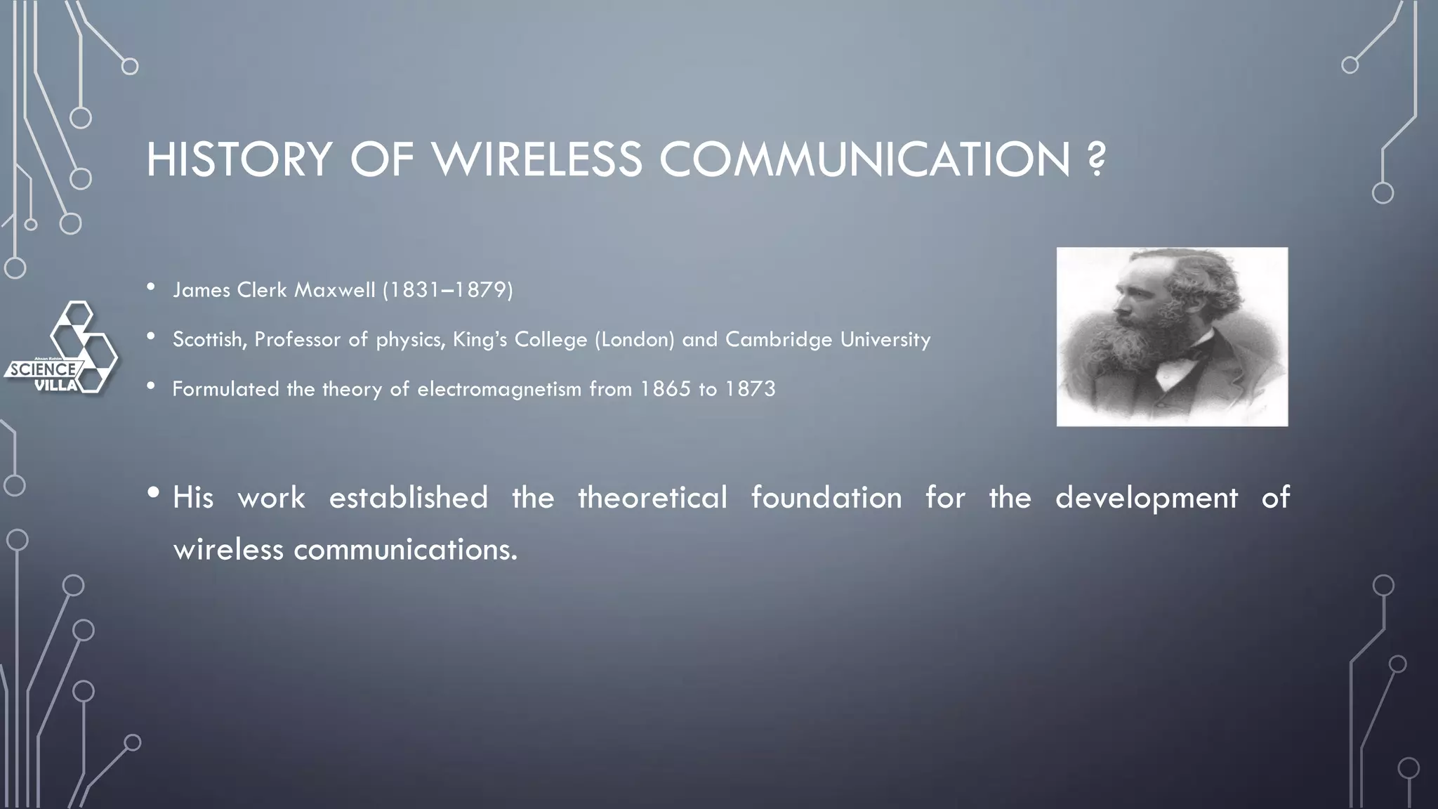 HISTORY OF WIRELESS COMMUNICATION ?
• James Clerk Maxwell (1831–1879)
• Scottish, Professor of physics, King’s College (London) and Cambridge University
• Formulated the theory of electromagnetism from 1865 to 1873
• His work established the theoretical foundation for the development of
wireless communications.
 