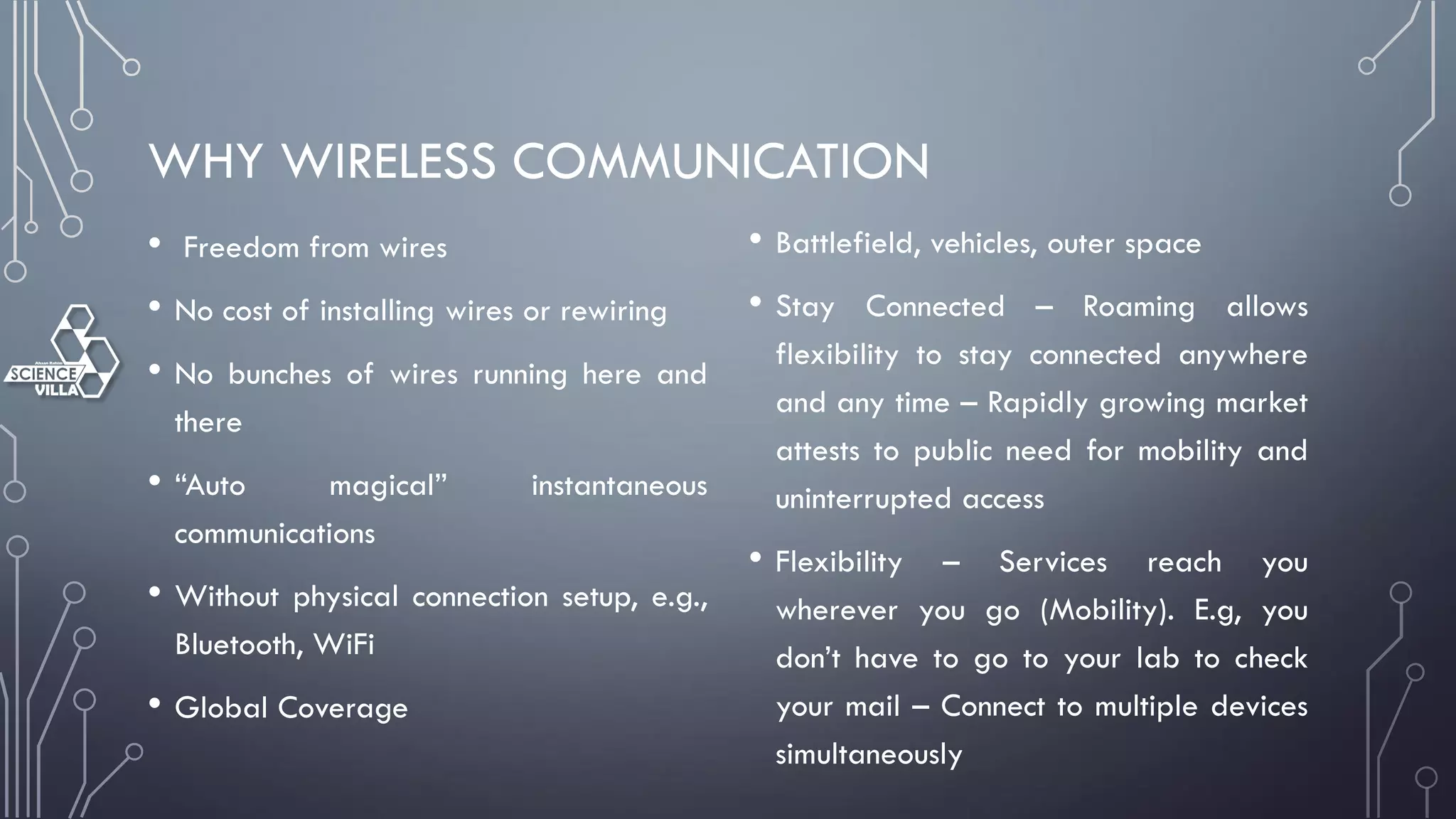 WHY WIRELESS COMMUNICATION
• Freedom from wires
• No cost of installing wires or rewiring
• No bunches of wires running here and
there
• “Auto magical” instantaneous
communications
• Without physical connection setup, e.g.,
Bluetooth, WiFi
• Global Coverage
• Battlefield, vehicles, outer space
• Stay Connected – Roaming allows
flexibility to stay connected anywhere
and any time – Rapidly growing market
attests to public need for mobility and
uninterrupted access
• Flexibility – Services reach you
wherever you go (Mobility). E.g, you
don’t have to go to your lab to check
your mail – Connect to multiple devices
simultaneously
 