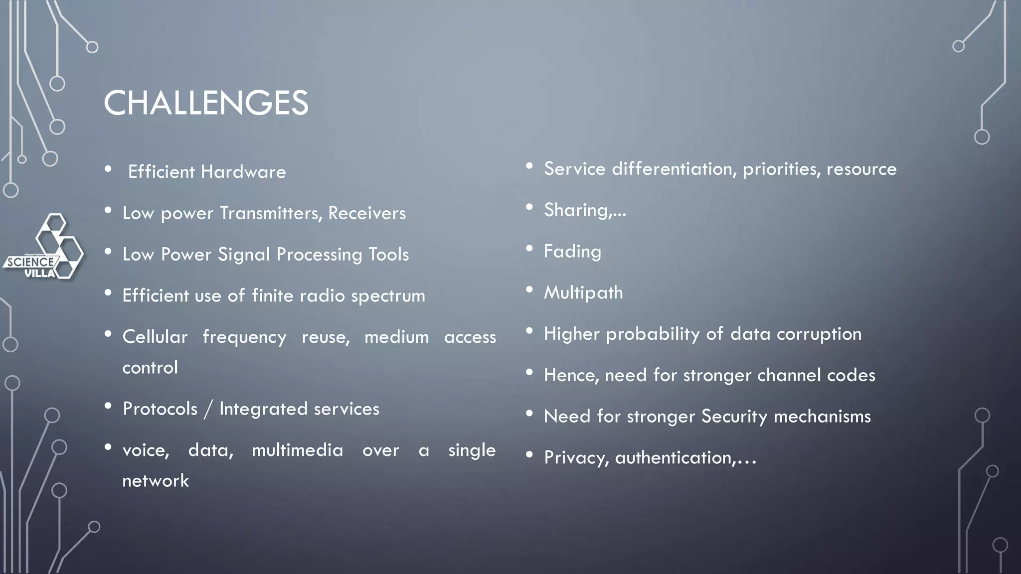 CHALLENGES
• Efficient Hardware
• Low power Transmitters, Receivers
• Low Power Signal Processing Tools
• Efficient use of finite radio spectrum
• Cellular frequency reuse, medium access
control
• Protocols / Integrated services
• voice, data, multimedia over a single
network
• Service differentiation, priorities, resource
• Sharing,...
• Fading
• Multipath
• Higher probability of data corruption
• Hence, need for stronger channel codes
• Need for stronger Security mechanisms
• Privacy, authentication,…
 