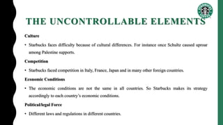 THE UNCONTROLLABLE ELEMENTS
Culture
• Starbucks faces difficulty because of cultural differences. For instance once Schultz caused uproar
among Palestine supports.
Competition
• Starbucks faced competition in Italy, France, Japan and in many other foreign countries.
Economic Conditions
• The economic conditions are not the same in all countries. So Starbucks makes its strategy
accordingly to each country’s economic conditions.
Political/legal Force
• Different laws and regulations in different countries.
 