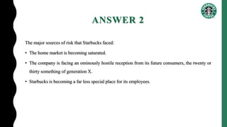 ANSWER 2
The major sources of risk that Starbucks faced:
• The home market is becoming saturated.
• The company is facing an ominously hostile reception from its future consumers, the twenty or
thirty something of generation X.
• Starbucks is becoming a far less special place for its employees.
 