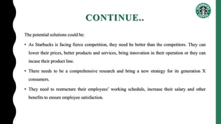 CONTINUE..
The potential solutions could be:
• As Starbucks is facing fierce competition, they need be better than the competitors. They can
lower their prices, better products and services, bring innovation in their operation or they can
incase their product line.
• There needs to be a comprehensive research and bring a new strategy for its generation X
consumers.
• They need to restructure their employees’ working schedule, increase their salary and other
benefits to ensure employee satisfaction.
 