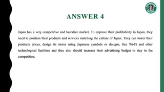 ANSWER 4
Japan has a very competitive and lucrative market. To improve their profitability in Japan, they
need to position their products and services matching the culture of Japan. They can lower their
products prices, design its stores using Japanese symbols or designs, free Wi-Fi and other
technological facilities and they also should increase their advertising budget to stay in the
competition.
 