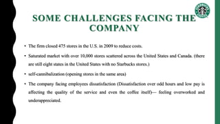 SOME CHALLENGES FACING THE
COMPANY
• The firm closed 475 stores in the U.S. in 2009 to reduce costs.
• Saturated market with over 10,000 stores scattered across the United States and Canada. (there
are still eight states in the United States with no Starbucks stores.)
• self-cannibalization (opening stores in the same area)
• The company facing employees dissatisfaction (Dissatisfaction over odd hours and low pay is
affecting the quality of the service and even the coffee itself)— feeling overworked and
underappreciated.
 