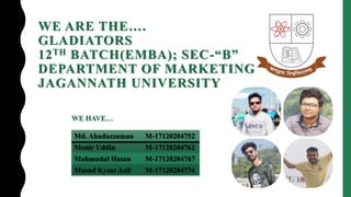 WE ARE THE….
GLADIATORS
12TH BATCH(EMBA); SEC-“B”
DEPARTMENT OF MARKETING
JAGANNATH UNIVERSITY
WE HAVE…
Md. Ahaduzzaman M-17120204752
Monir Uddin M-17120204762
Mahmudul Hasan M-17120204767
Masud Kysar Asif M-17120204774
 