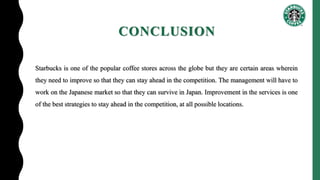 CONCLUSION
Starbucks is one of the popular coffee stores across the globe but they are certain areas wherein
they need to improve so that they can stay ahead in the competition. The management will have to
work on the Japanese market so that they can survive in Japan. Improvement in the services is one
of the best strategies to stay ahead in the competition, at all possible locations.
 