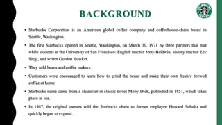 BACKGROUND
• Starbucks Corporation is an American global coffee company and coffeehouse-chain based in
Seattle, Washington.
• The first Starbucks opened in Seattle, Washington, on March 30, 1971 by three partners that met
while students at the University of San Francisco: English teacher Jerry Baldwin, history teacher Zev
Siegl, and writer Gordon Bowker.
• They sold beans and coffee makers.
• Customers were encouraged to learn how to grind the beans and make their own freshly brewed
coffee at home.
• Starbucks name came from a character in classic novel Moby Dick, published in 1851, which takes
place in sea.
• In 1987, the original owners sold the Starbucks chain to former employee Howard Schultz and
quickly began to expand.
 