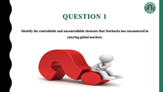 QUESTION 1
Identify the controllable and uncontrollable elements that Starbucks has encountered in
entering global markets.
 
