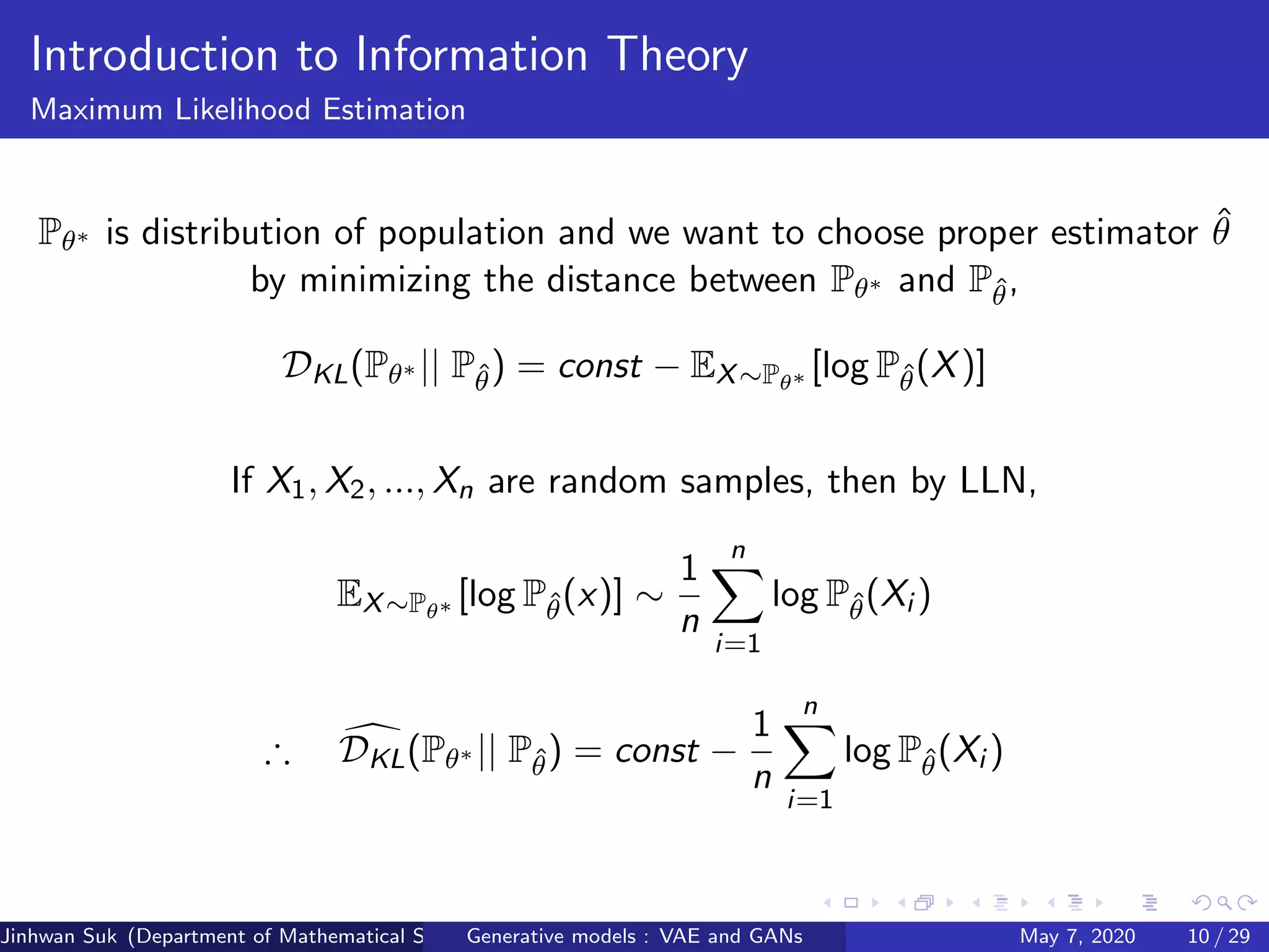 Introduction to Information Theory
Maximum Likelihood Estimation
Pθ∗ is distribution of population and we want to choose proper estimator ˆθ
by minimizing the distance between Pθ∗ and Pˆθ,
DKL(Pθ∗ || Pˆθ) = const − EX∼Pθ∗ [log Pˆθ(X)]
If X1, X2, ..., Xn are random samples, then by LLN,
EX∼Pθ∗ [log Pˆθ(x)] ∼
1
n
n
i=1
log Pˆθ(Xi )
∴ DKL(Pθ∗ || Pˆθ) = const −
1
n
n
i=1
log Pˆθ(Xi )
Jinhwan Suk (Department of Mathematical Science, KAIST)Generative models : VAE and GANs May 7, 2020 10 / 29
 