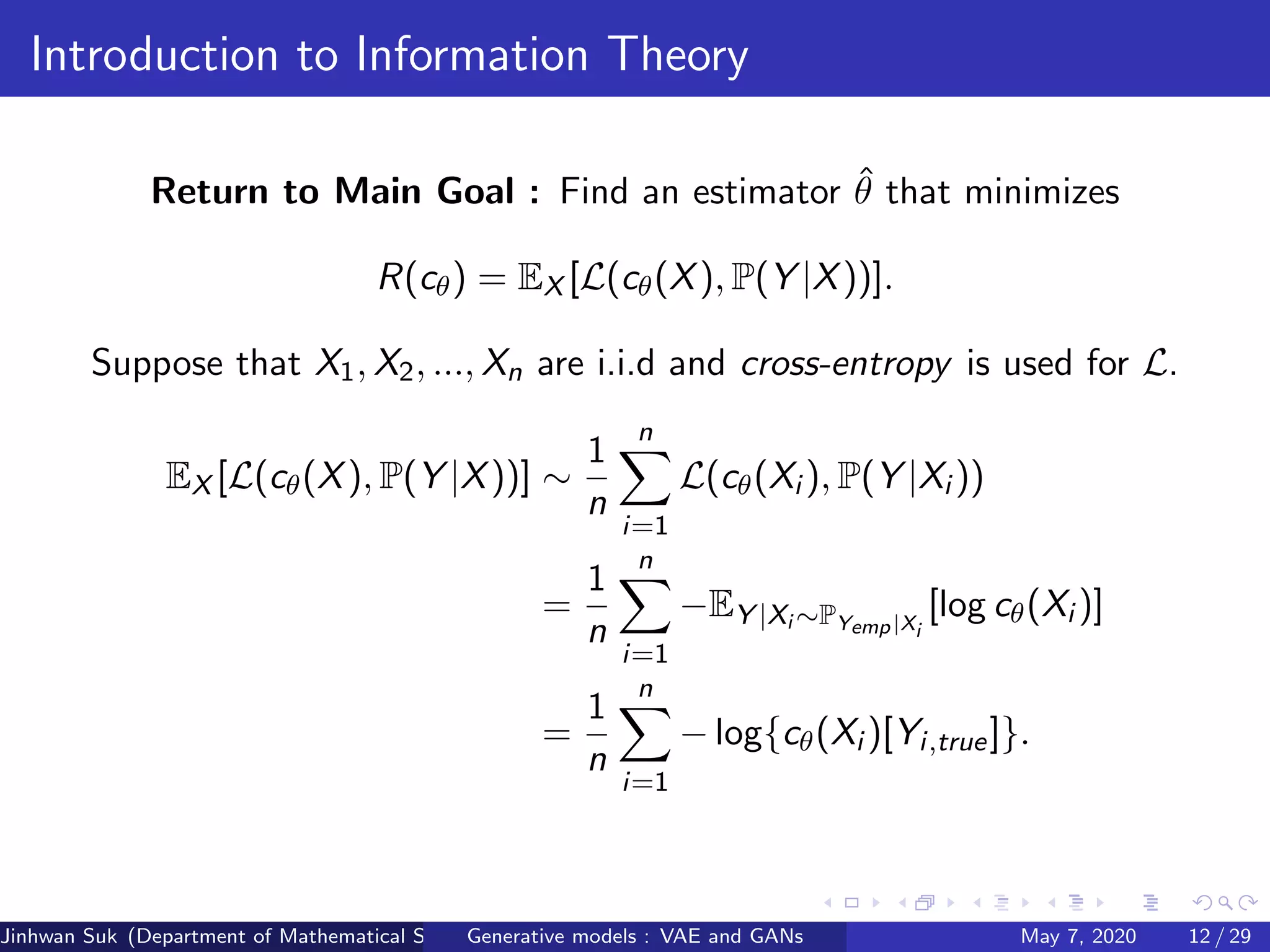Introduction to Information Theory
Return to Main Goal : Find an estimator ˆθ that minimizes
R(cθ) = EX [L(cθ(X), P(Y |X))].
Suppose that X1, X2, ..., Xn are i.i.d and cross-entropy is used for L.
EX [L(cθ(X), P(Y |X))] ∼
1
n
n
i=1
L(cθ(Xi ), P(Y |Xi ))
=
1
n
n
i=1
−EY |Xi ∼PYemp|Xi
[log cθ(Xi )]
=
1
n
n
i=1
− log{cθ(Xi )[Yi,true]}.
Jinhwan Suk (Department of Mathematical Science, KAIST)Generative models : VAE and GANs May 7, 2020 12 / 29
 