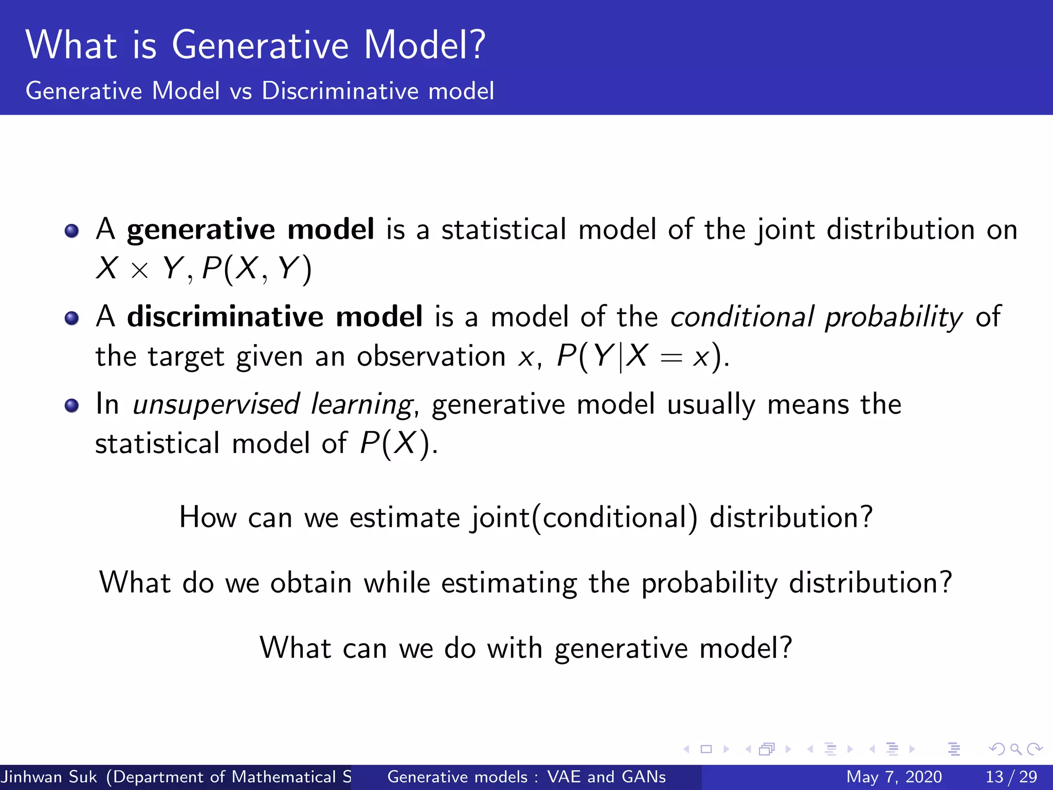 What is Generative Model?
Generative Model vs Discriminative model
A generative model is a statistical model of the joint distribution on
X × Y , P(X, Y )
A discriminative model is a model of the conditional probability of
the target given an observation x, P(Y |X = x).
In unsupervised learning, generative model usually means the
statistical model of P(X).
How can we estimate joint(conditional) distribution?
What do we obtain while estimating the probability distribution?
What can we do with generative model?
Jinhwan Suk (Department of Mathematical Science, KAIST)Generative models : VAE and GANs May 7, 2020 13 / 29
 