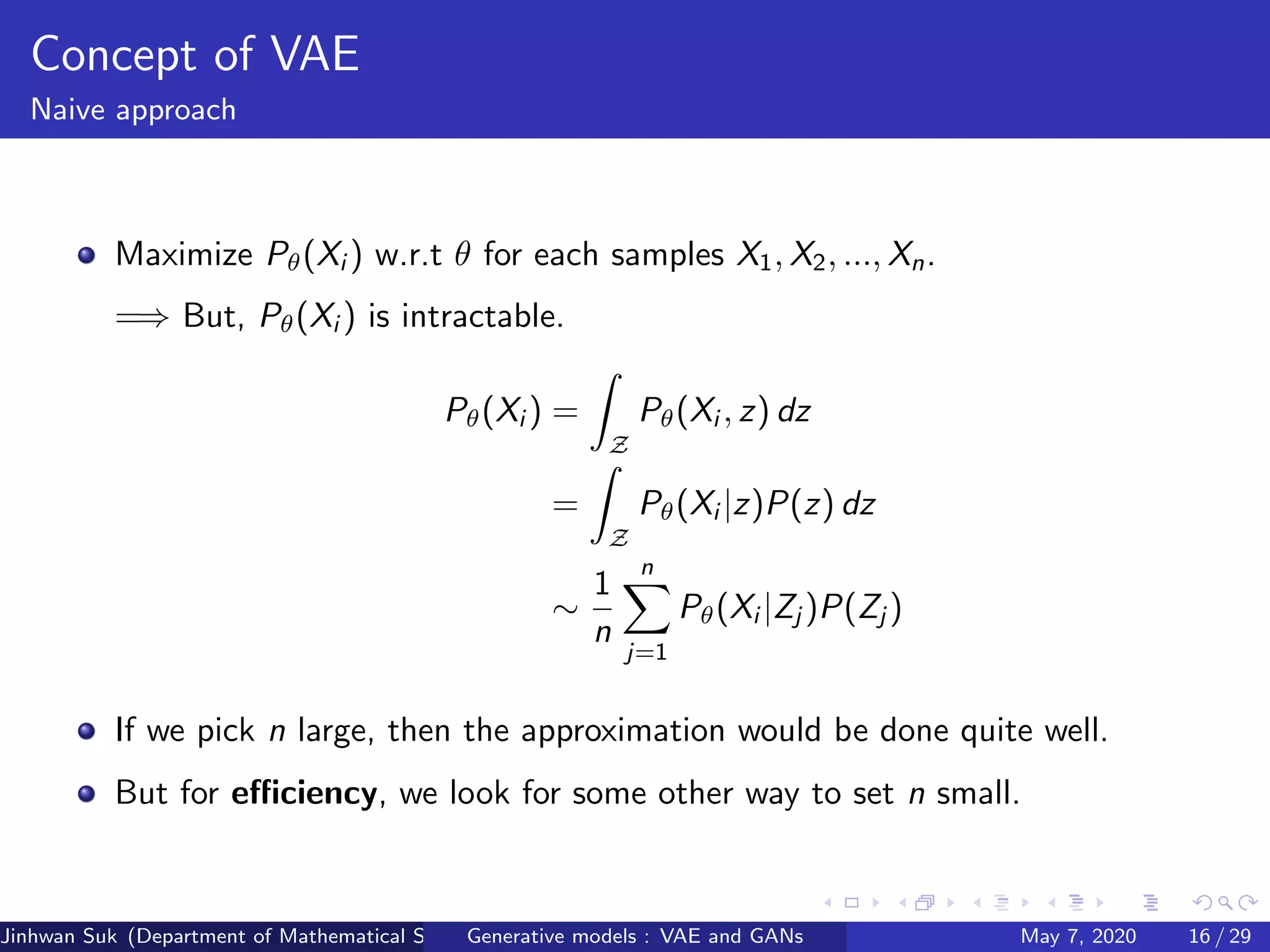 Concept of VAE
Naive approach
Maximize Pθ(Xi ) w.r.t θ for each samples X1, X2, ..., Xn.
=⇒ But, Pθ(Xi ) is intractable.
Pθ(Xi ) =
Z
Pθ(Xi , z) dz
=
Z
Pθ(Xi |z)P(z) dz
∼
1
n
n
j=1
Pθ(Xi |Zj )P(Zj )
If we pick n large, then the approximation would be done quite well.
But for eﬃciency, we look for some other way to set n small.
Jinhwan Suk (Department of Mathematical Science, KAIST)Generative models : VAE and GANs May 7, 2020 16 / 29
 