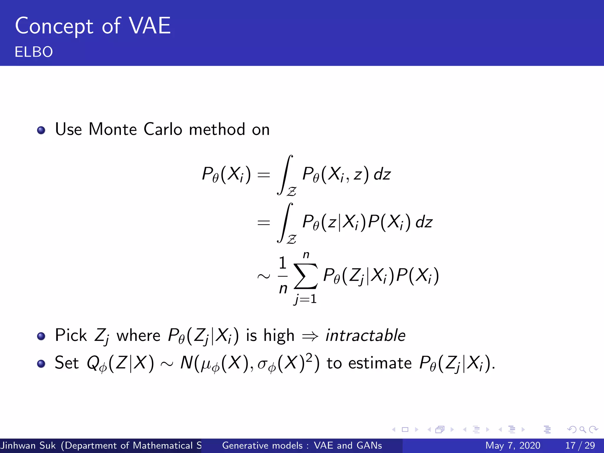 Concept of VAE
ELBO
Use Monte Carlo method on
Pθ(Xi ) =
Z
Pθ(Xi , z) dz
=
Z
Pθ(z|Xi )P(Xi ) dz
∼
1
n
n
j=1
Pθ(Zj |Xi )P(Xi )
Pick Zj where Pθ(Zj |Xi ) is high ⇒ intractable
Set Qφ(Z|X) ∼ N(µφ(X), σφ(X)2) to estimate Pθ(Zj |Xi ).
Jinhwan Suk (Department of Mathematical Science, KAIST)Generative models : VAE and GANs May 7, 2020 17 / 29
 