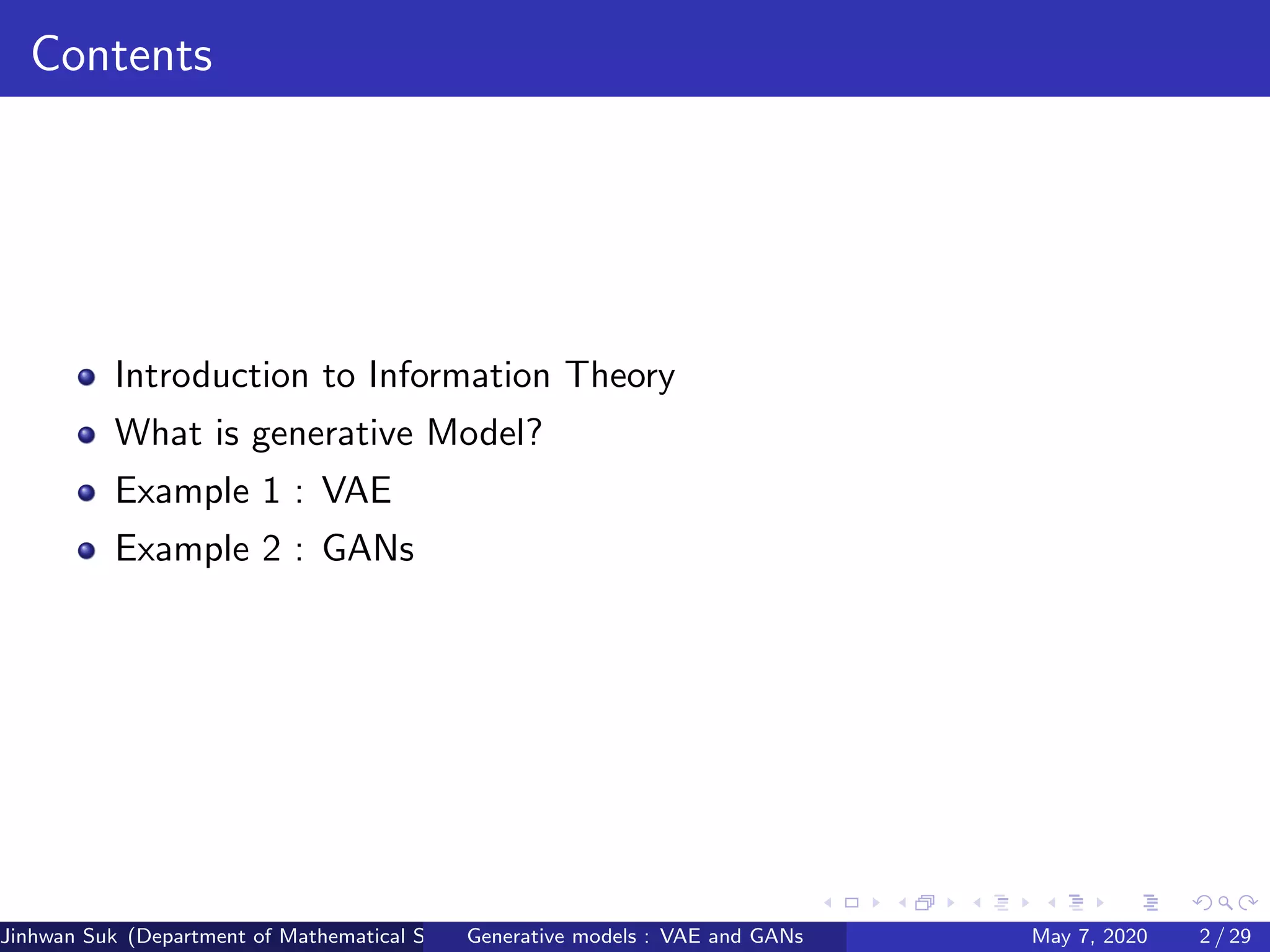 Contents
Introduction to Information Theory
What is generative Model?
Example 1 : VAE
Example 2 : GANs
Jinhwan Suk (Department of Mathematical Science, KAIST)Generative models : VAE and GANs May 7, 2020 2 / 29
 