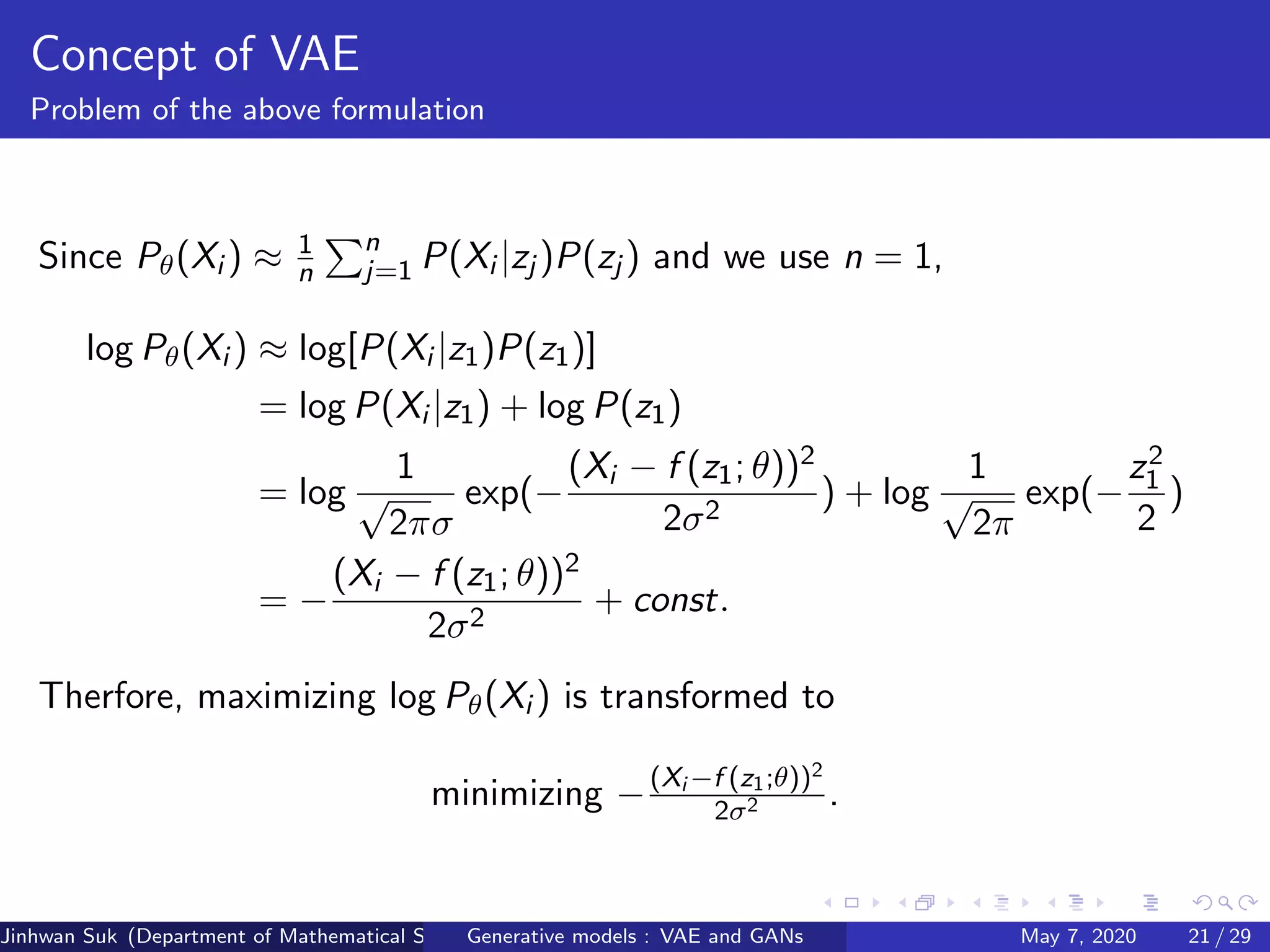Concept of VAE
Problem of the above formulation
Since Pθ(Xi ) ≈ 1
n
n
j=1 P(Xi |zj )P(zj ) and we use n = 1,
log Pθ(Xi ) ≈ log[P(Xi |z1)P(z1)]
= log P(Xi |z1) + log P(z1)
= log
1
√
2πσ
exp(−
(Xi − f (z1; θ))2
2σ2
) + log
1
√
2π
exp(−
z2
1
2
)
= −
(Xi − f (z1; θ))2
2σ2
+ const.
Therfore, maximizing log Pθ(Xi ) is transformed to
minimizing −(Xi −f (z1;θ))2
2σ2 .
Jinhwan Suk (Department of Mathematical Science, KAIST)Generative models : VAE and GANs May 7, 2020 21 / 29
 