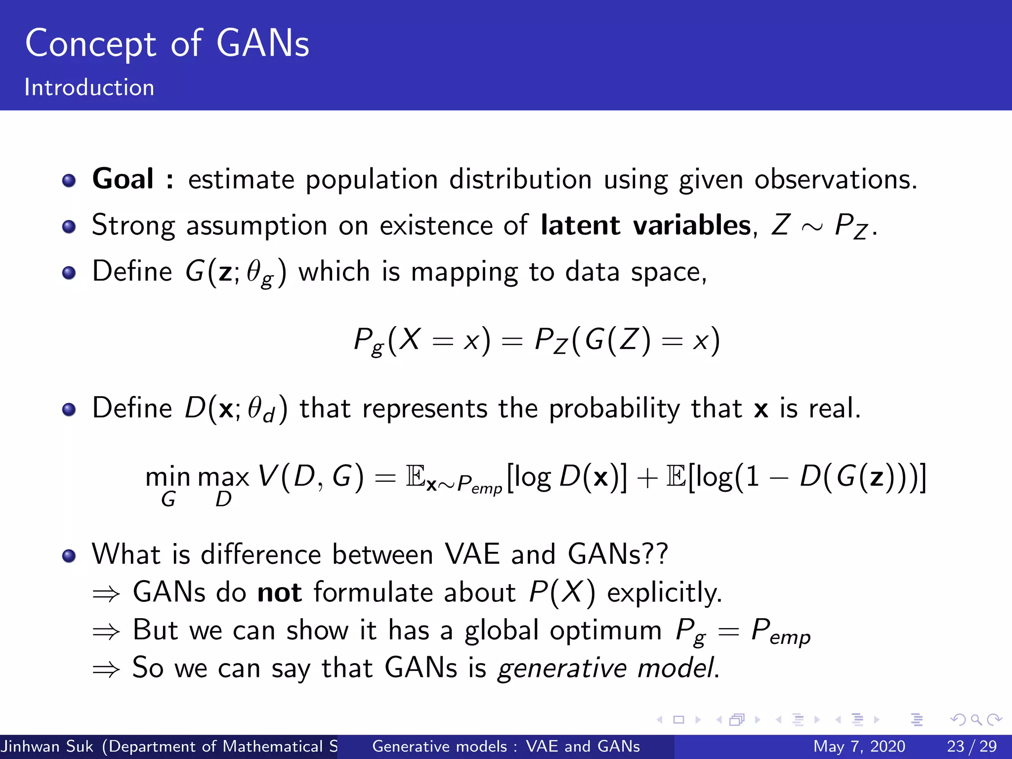 Concept of GANs
Introduction
Goal : estimate population distribution using given observations.
Strong assumption on existence of latent variables, Z ∼ PZ .
Deﬁne G(z; θg ) which is mapping to data space,
Pg (X = x) = PZ (G(Z) = x)
Deﬁne D(x; θd ) that represents the probability that x is real.
min
G
max
D
V (D, G) = Ex∼Pemp [log D(x)] + E[log(1 − D(G(z)))]
What is diﬀerence between VAE and GANs??
⇒ GANs do not formulate about P(X) explicitly.
⇒ But we can show it has a global optimum Pg = Pemp
⇒ So we can say that GANs is generative model.
Jinhwan Suk (Department of Mathematical Science, KAIST)Generative models : VAE and GANs May 7, 2020 23 / 29
 