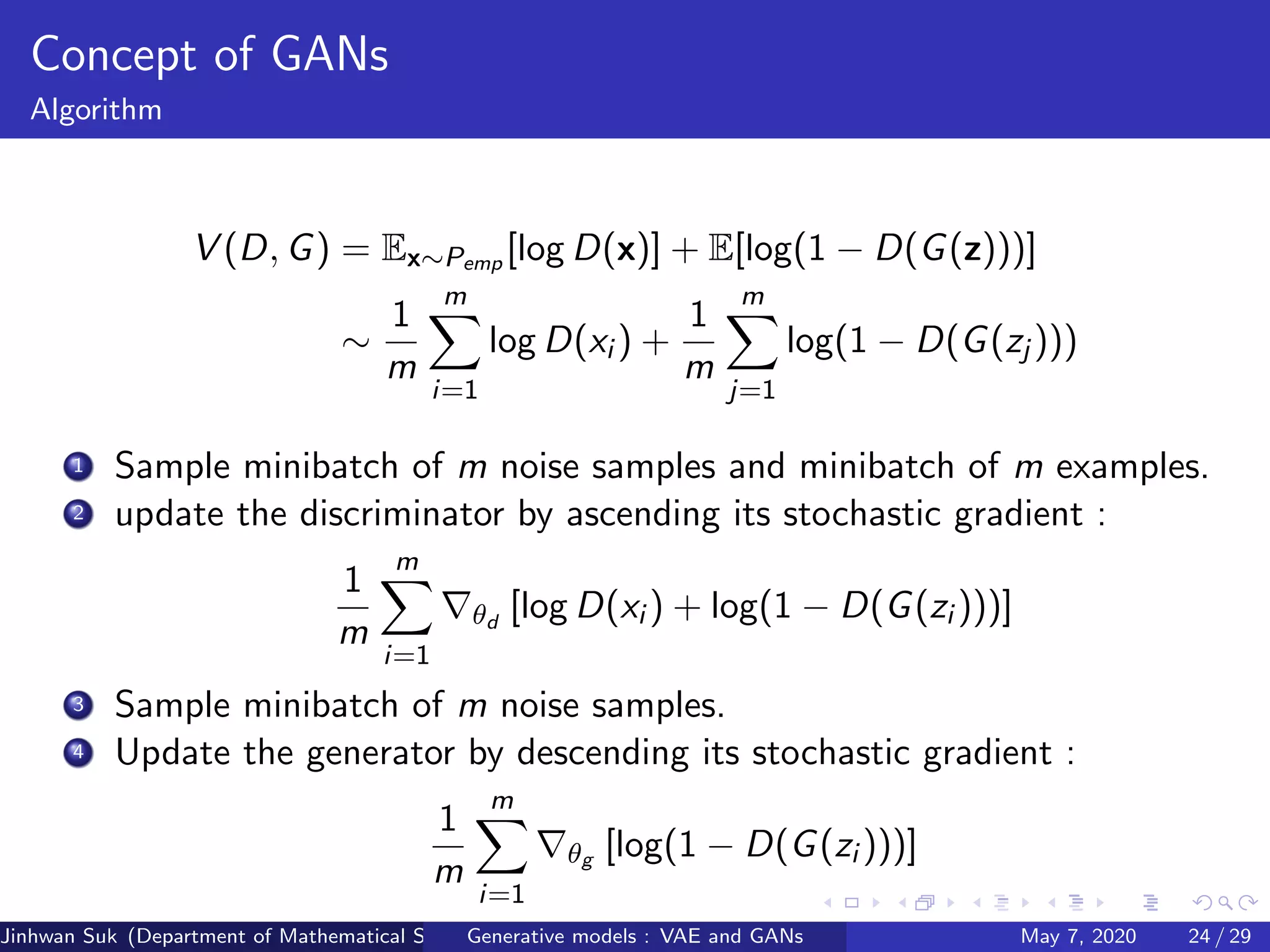 Concept of GANs
Algorithm
V (D, G) = Ex∼Pemp [log D(x)] + E[log(1 − D(G(z)))]
∼
1
m
m
i=1
log D(xi ) +
1
m
m
j=1
log(1 − D(G(zj )))
1 Sample minibatch of m noise samples and minibatch of m examples.
2 update the discriminator by ascending its stochastic gradient :
1
m
m
i=1
θd
[log D(xi ) + log(1 − D(G(zi )))]
3 Sample minibatch of m noise samples.
4 Update the generator by descending its stochastic gradient :
1
m
m
i=1
θg [log(1 − D(G(zi )))]
Jinhwan Suk (Department of Mathematical Science, KAIST)Generative models : VAE and GANs May 7, 2020 24 / 29
 