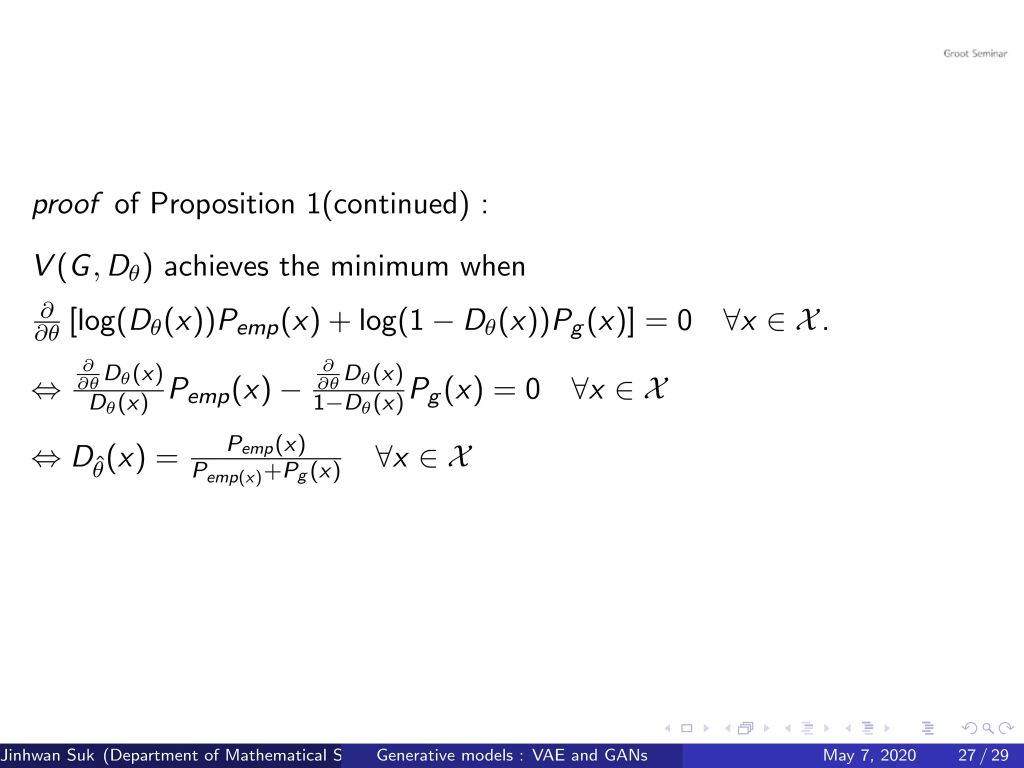 proof of Proposition 1(continued) :
V (G, Dθ) achieves the minimum when
∂
∂θ [log(Dθ(x))Pemp(x) + log(1 − Dθ(x))Pg (x)] = 0 ∀x ∈ X.
⇔
∂
∂θ
Dθ(x)
Dθ(x) Pemp(x) −
∂
∂θ
Dθ(x)
1−Dθ(x) Pg (x) = 0 ∀x ∈ X
⇔ Dˆθ(x) =
Pemp(x)
Pemp(x)+Pg (x) ∀x ∈ X
Jinhwan Suk (Department of Mathematical Science, KAIST)Generative models : VAE and GANs May 7, 2020 27 / 29
 