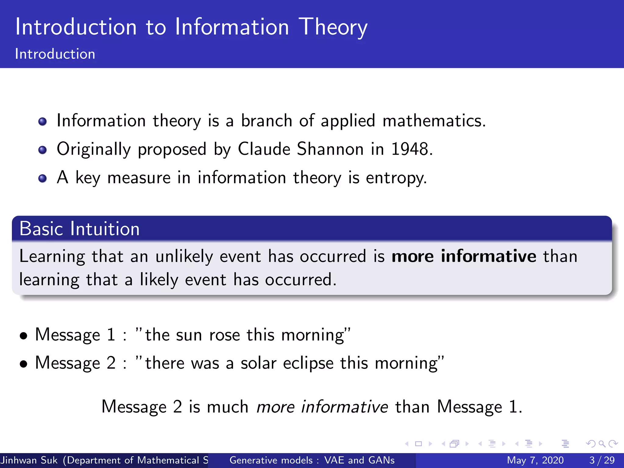 Introduction to Information Theory
Introduction
Information theory is a branch of applied mathematics.
Originally proposed by Claude Shannon in 1948.
A key measure in information theory is entropy.
Basic Intuition
Learning that an unlikely event has occurred is more informative than
learning that a likely event has occurred.
• Message 1 : ”the sun rose this morning”
• Message 2 : ”there was a solar eclipse this morning”
Message 2 is much more informative than Message 1.
Jinhwan Suk (Department of Mathematical Science, KAIST)Generative models : VAE and GANs May 7, 2020 3 / 29
 