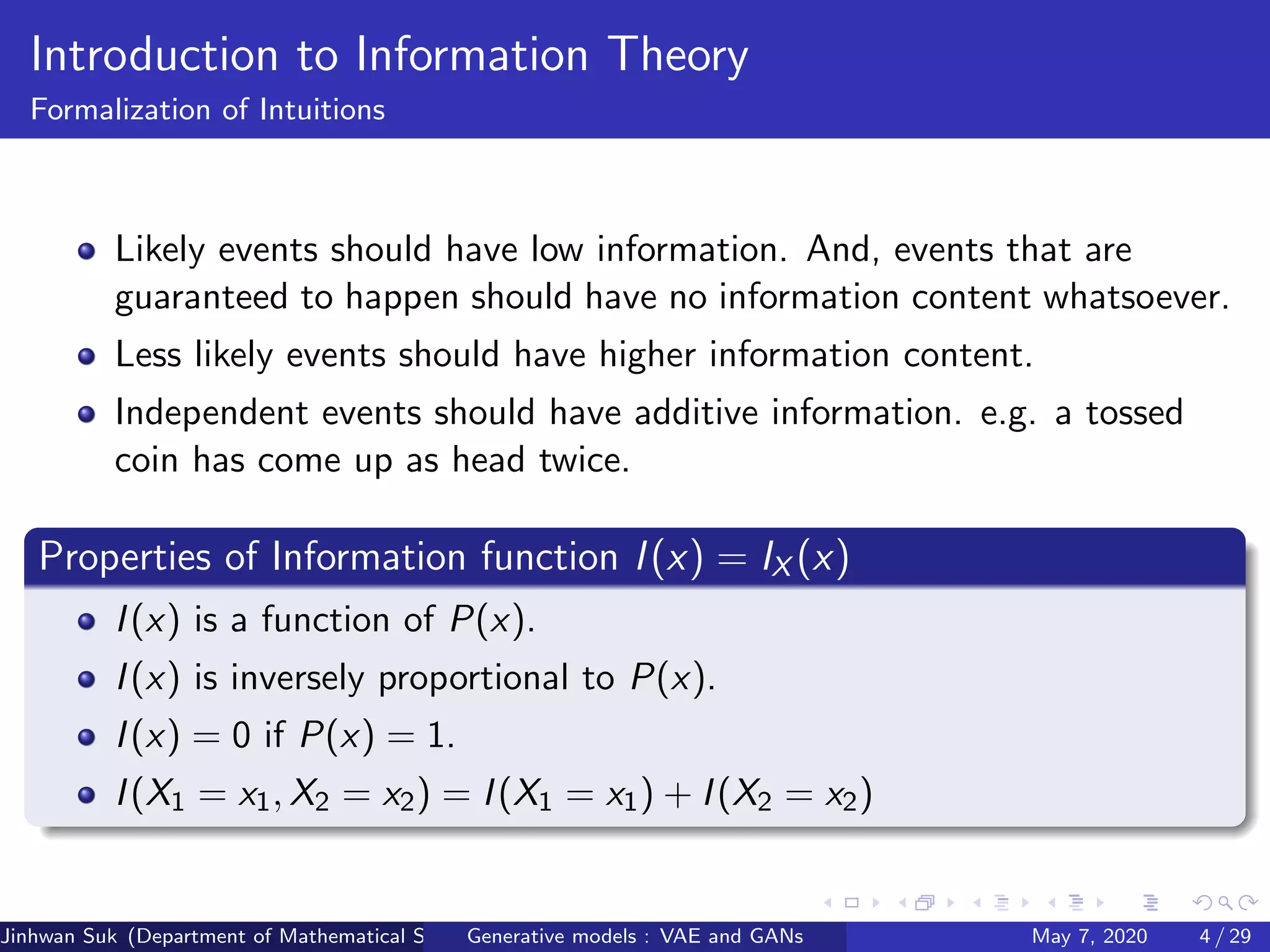 Introduction to Information Theory
Formalization of Intuitions
Likely events should have low information. And, events that are
guaranteed to happen should have no information content whatsoever.
Less likely events should have higher information content.
Independent events should have additive information. e.g. a tossed
coin has come up as head twice.
Properties of Information function I(x) = IX (x)
I(x) is a function of P(x).
I(x) is inversely proportional to P(x).
I(x) = 0 if P(x) = 1.
I(X1 = x1, X2 = x2) = I(X1 = x1) + I(X2 = x2)
Jinhwan Suk (Department of Mathematical Science, KAIST)Generative models : VAE and GANs May 7, 2020 4 / 29
 