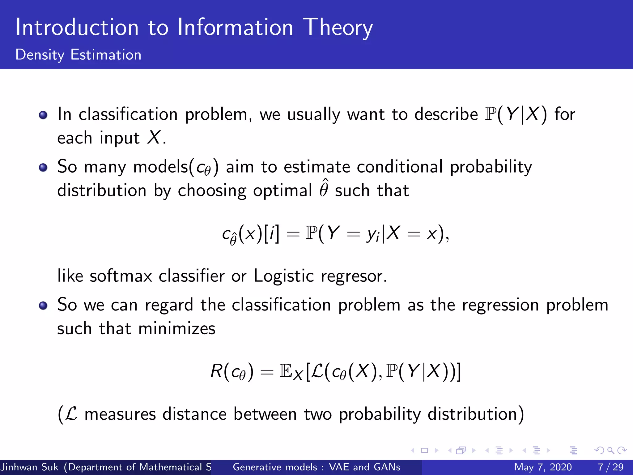 Introduction to Information Theory
Density Estimation
In classiﬁcation problem, we usually want to describe P(Y |X) for
each input X.
So many models(cθ) aim to estimate conditional probability
distribution by choosing optimal ˆθ such that
cˆθ(x)[i] = P(Y = yi |X = x),
like softmax classiﬁer or Logistic regresor.
So we can regard the classiﬁcation problem as the regression problem
such that minimizes
R(cθ) = EX [L(cθ(X), P(Y |X))]
(L measures distance between two probability distribution)
Jinhwan Suk (Department of Mathematical Science, KAIST)Generative models : VAE and GANs May 7, 2020 7 / 29
 