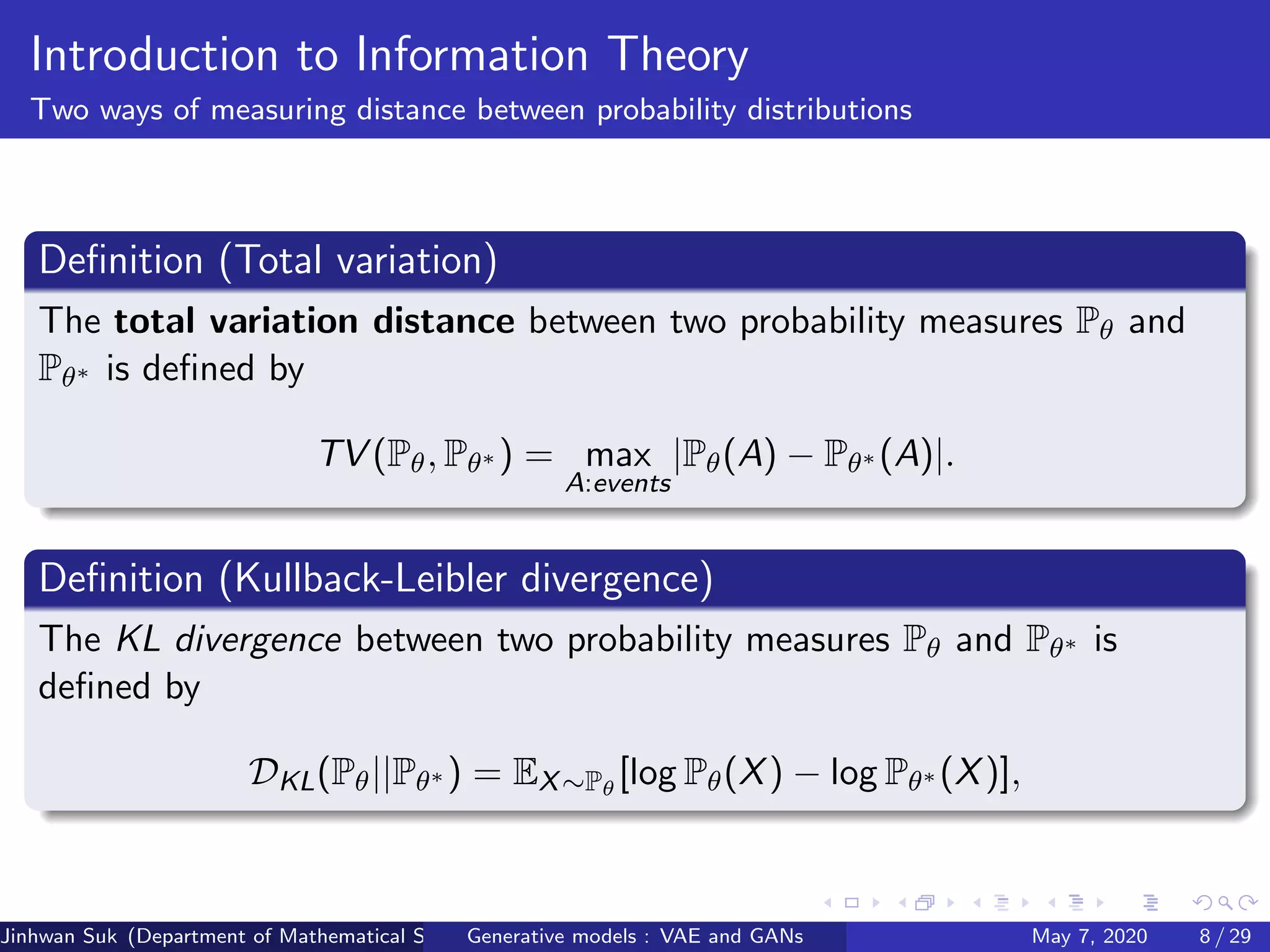 Introduction to Information Theory
Two ways of measuring distance between probability distributions
Deﬁnition (Total variation)
The total variation distance between two probability measures Pθ and
Pθ∗ is deﬁned by
TV (Pθ, Pθ∗ ) = max
A:events
|Pθ(A) − Pθ∗ (A)|.
Deﬁnition (Kullback-Leibler divergence)
The KL divergence between two probability measures Pθ and Pθ∗ is
deﬁned by
DKL(Pθ||Pθ∗ ) = EX∼Pθ
[log Pθ(X) − log Pθ∗ (X)],
Jinhwan Suk (Department of Mathematical Science, KAIST)Generative models : VAE and GANs May 7, 2020 8 / 29
 