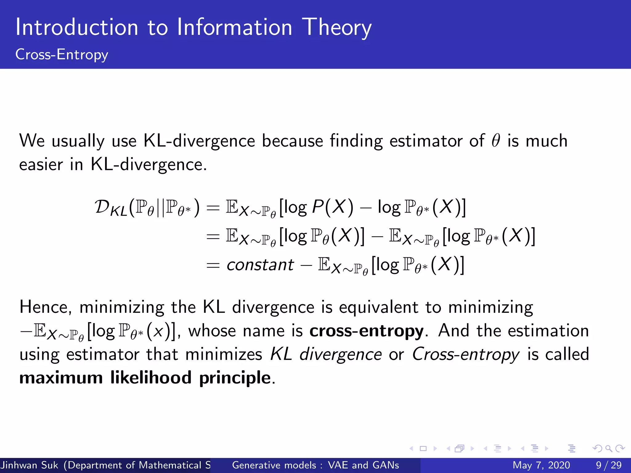 Introduction to Information Theory
Cross-Entropy
We usually use KL-divergence because ﬁnding estimator of θ is much
easier in KL-divergence.
DKL(Pθ||Pθ∗ ) = EX∼Pθ
[log P(X) − log Pθ∗ (X)]
= EX∼Pθ
[log Pθ(X)] − EX∼Pθ
[log Pθ∗ (X)]
= constant − EX∼Pθ
[log Pθ∗ (X)]
Hence, minimizing the KL divergence is equivalent to minimizing
−EX∼Pθ
[log Pθ∗ (x)], whose name is cross-entropy. And the estimation
using estimator that minimizes KL divergence or Cross-entropy is called
maximum likelihood principle.
Jinhwan Suk (Department of Mathematical Science, KAIST)Generative models : VAE and GANs May 7, 2020 9 / 29
 