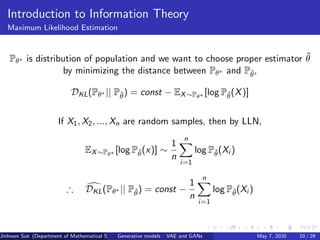 Introduction to Information Theory
Maximum Likelihood Estimation
Pθ∗ is distribution of population and we want to choose proper estimator ˆθ
by minimizing the distance between Pθ∗ and Pˆθ,
DKL(Pθ∗ || Pˆθ) = const − EX∼Pθ∗ [log Pˆθ(X)]
If X1, X2, ..., Xn are random samples, then by LLN,
EX∼Pθ∗ [log Pˆθ(x)] ∼
1
n
n
i=1
log Pˆθ(Xi )
∴ DKL(Pθ∗ || Pˆθ) = const −
1
n
n
i=1
log Pˆθ(Xi )
Jinhwan Suk (Department of Mathematical Science, KAIST)Generative models : VAE and GANs May 7, 2020 10 / 29
 