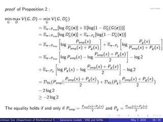 proof of Proposition 2 :
min
G
max
D
V (G, D) = min
G
V (G, D∗
G )
= Ex∼Pemp
[log D∗
G (x)] + E[log(1 − D∗
G (G(z)))]
= Ex∼Pemp
[log D∗
G (x)] + Ex∼Pg
[log(1 − D∗
G (x))]
= Ex∼Pemp
log
Pemp(x)
Pemp(x) + Pg (x)
+ Ex∼Pg
log
Pg (x)
Pemp(x) + Pg (x)
= Ex∼Pemp
log Pemp(x) − log
Pemp(x) + Pg (x)
2
− log 2
+ Ex∼Pg log Pg (x) − log
Pemp(x) + Pg (x)
2
− log 2
= DKL(Pemp||
Pemp(x) + Pg (x)
2
) + DKL(Pg ||
Pemp(x) + Pg (x)
2
)
− 2 log 2
≥ −2 log 2
The equality holds if and only if Pemp =
Pemp(x)+Pg (x)
2 and Pg =
Pemp(x)+Pg (x)
2
Jinhwan Suk (Department of Mathematical Science, KAIST)Generative models : VAE and GANs May 7, 2020 28 / 29
 