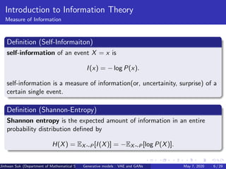 Introduction to Information Theory
Measure of Information
Deﬁnition (Self-Informaiton)
self-information of an event X = x is
I(x) = − log P(x).
self-information is a measure of information(or, uncertainity, surprise) of a
certain single event.
Deﬁnition (Shannon-Entropy)
Shannon entropy is the expected amount of information in an entire
probability distribution deﬁned by
H(X) = EX∼P[I(X)] = −EX∼P[log P(X)].
Jinhwan Suk (Department of Mathematical Science, KAIST)Generative models : VAE and GANs May 7, 2020 6 / 29
 