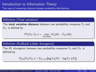 Introduction to Information Theory
Two ways of measuring distance between probability distributions
Deﬁnition (Total variation)
The total variation distance between two probability measures Pθ and
Pθ∗ is deﬁned by
TV (Pθ, Pθ∗ ) = max
A:events
|Pθ(A) − Pθ∗ (A)|.
Deﬁnition (Kullback-Leibler divergence)
The KL divergence between two probability measures Pθ and Pθ∗ is
deﬁned by
DKL(Pθ||Pθ∗ ) = EX∼Pθ
[log Pθ(X) − log Pθ∗ (X)],
Jinhwan Suk (Department of Mathematical Science, KAIST)Generative models : VAE and GANs May 7, 2020 8 / 29
 