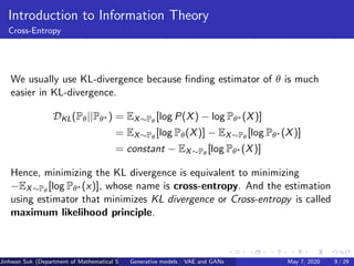 Introduction to Information Theory
Cross-Entropy
We usually use KL-divergence because ﬁnding estimator of θ is much
easier in KL-divergence.
DKL(Pθ||Pθ∗ ) = EX∼Pθ
[log P(X) − log Pθ∗ (X)]
= EX∼Pθ
[log Pθ(X)] − EX∼Pθ
[log Pθ∗ (X)]
= constant − EX∼Pθ
[log Pθ∗ (X)]
Hence, minimizing the KL divergence is equivalent to minimizing
−EX∼Pθ
[log Pθ∗ (x)], whose name is cross-entropy. And the estimation
using estimator that minimizes KL divergence or Cross-entropy is called
maximum likelihood principle.
Jinhwan Suk (Department of Mathematical Science, KAIST)Generative models : VAE and GANs May 7, 2020 9 / 29
 