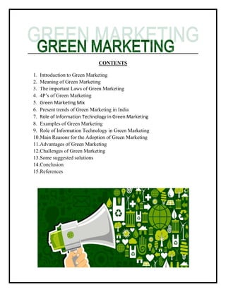 CONTENTS
1. Introduction to Green Marketing
2. Meaning of Green Marketing
3. The important Laws of Green Marketing
4. 4P‟s of Green Marketing
5. Green Marketing Mix
6. Present trends of Green Marketing in India
7. Role of Information Technology in Green Marketing
8. Examples of Green Marketing
9. Role of Information Technology in Green Marketing
10.Main Reasons for the Adoption of Green Marketing
11.Advantages of Green Marketing
12.Challenges of Green Marketing
13.Some suggested solutions
14.Conclusion
15.References
 