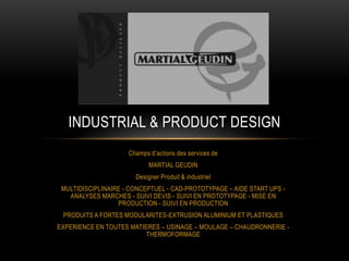 INDUSTRIAL & PRODUCT DESIGN
                     Champs d’actions des services de
                            MARTIAL GEUDIN
                       Designer Produit & industriel
 MULTIDISCIPLINAIRE - CONCEPTUEL - CAD-PROTOTYPAGE – AIDE START UPS -
   ANALYSES MARCHES - SUIVI DEVIS - SUIVI EN PROTOTYPAGE - MISE EN
                  PRODUCTION - SUIVI EN PRODUCTION
 PRODUITS A FORTES MODULARITES-EXTRUSION ALUMINIUM ET PLASTIQUES
EXPERIENCE EN TOUTES MATIERES – USINAGE – MOULAGE – CHAUDRONNERIE -
                          THERMOFORMAGE
 