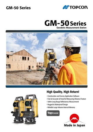 • Construction and Survey Application Software
• Fast & Accurate & Powerful Measuring Distance Feature
• 500m Long Range Reflectoress Measurement
• Rugged & Waterproof Design
• Reliable Large Volume Internal Memory
High Quality, High Return!
GM-50SeriesGeodetic Measurement Station
GM-50 Series
Made in Japan
 