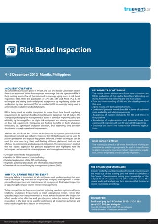 Risk Based Inspection
  by trueventus




 4 - 5 December 2012 | Manila, Philippines


 INDUSTRY OVERVIEW
 As competitive pressures grow in the Oil and Gas and Power Generation sectors          KEY BENEFITS OF ATTENDING
 there is an economic driver for companies to manage the safe operational life of        The course covers various areas from how to conduct an
 their existing assets. One of the tools used to manage aging assets is risk based       RBI to evaluation of the results. Benefits of attending are
 inspection (RBI). With the publication of API 580, 581 and ASME PCC-3, RBI              many; however, the following are the main areas:
 techniques are seeing both widespread acceptance by regulating bodies and             • Gain an understanding of RBI and the development of
 application by plant personnel. This has resulted in RBI increasingly being used to     this area
 achieve both availability and safety targets.                                         • Aging issues and damage mechanisms
                                                                                       • Understand potential rewards from RBI in terms of optimised
 RBI is being used to enable companies to move from time based regulatory                costs, availability and safety improvements
 requirements to optimal shutdown maintenance based on risk of failure. This           • Awareness of current standards for RBI and those in
 change in philosophy for management of assets is aimed at improving safety and          the pipeline
 reliability by focusing efforts on higher risk equipment and relaxing requirements    • Knowledge of implementation and potential issues from
 on low risk equipment. Companies are finding benefits in both shutdown                  experienced engineer with over 10 years of RBI experience
 timescales, i.e. optimized shutdown duration, and extending time between              • Guidance on codes and standard for diﬀerent applica-
 shutdowns to meet operational requirements.                                             tions

 API 580, 581 and ASME PCC-3 cover RBI for pressure equipment, primarily for the
 downstream oil and gas industry. However, the RBI techniques can be used for
 power generation and topside equipment offshore. Similar techniques can be
 used for structures (e.g. fixed and floating offshore platforms) both on and           WHO SHOULD ATTEND
 offshore to optimise risk and subsequent mitigation. The seminar covers in detail      The training is aimed at all levels from those wishing an
 the risk based approach for pressure equipment and highlights how the                  overview to practicing engineers. As such it is applicable
 techniques can be used for other equipment and damage mechanisms, by:                  to plant managers, insurance industry specialists, regula-
                                                                                        tors, senior engineers and disciplines engineers.
• Giving an overview to the approaches
• Benefits for RBI in terms of costs and safety
• Detailed explanation of the API methodology
• Highlight potential drawbacks and information requirements
• Overview of structural integrity management systems (SIMS)
                                                                                       PRE COURSE QUESTIONNAIRE
                                                                                       In order to clarify your learning objectives and ensure you get
 WHY YOU CANNOT MISS THIS EVENT                                                        the most out of this training, you will need to complete a
 Integrity safety is important to all companies and understanding the asset            Pre-Course Questionnaire stating your knowledge of the
 risk is the major key indicator in this process. Integrity management is under-       subject, level of experience and other relevant issues. The
 pinned by inspection and maintenance of equipment. Risk based inspection              course leader will analyse your form to ensure that the course
 is becoming the major tool in integrity management.                                   covers your needs accordingly.

 To be competitive in the current market, industry needs to optimise all costs.
 Enabling shutdown frequencies to meet operational needs rather than
 specified regulatory requirements is a must. While shutdown the inspection
 effort needs to be effective and gain the most value for money. Risk based            TRUEOFFER!
 inspection is the tool to be used for optimising all inspection activities and        Book and pay by 19 October 2012- USD 1395,
 hence realising the best return on investment.                                        save USD 200 per delegate
                                                                                       From 20 October 2012- USD 1595 per delegate
                                                                                       *Strictly limited to 25 delegates per session!




 Book and pay by 19 October 2012, USD 1395 per delegate , save USD 200                                                                                   1
 