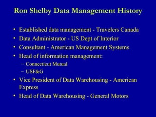 Ron Shelby Data Management History Established data management - Travelers Canada Data Administrator - US Dept of Interior Consultant - American Management Systems Head of information management: Connecticut Mutual USF&G Vice President of Data Warehousing - American Express Head of Data Warehousing - General Motors 