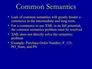 Common Semantics Lack of common semantics will greatly hinder e-commerce in the intermediate and long term.  For e-commerce to use XML to its full potential, the common semantics problem must be resolved XML does not directly solve the semantics problem Example: Purchase Order Number, P_123, PO_Num, and PN 